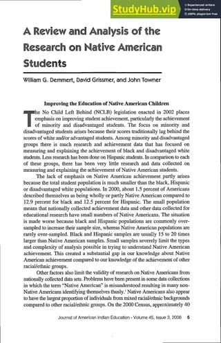 A ReView and Anaysis of the
Research on Native Aerican
Students
William G. Demmert, David Grissmer, and John Towner
Improving the Education of Native American Children
he No Child Left Behind (NCLB) legislation enacted in 2002 places
emphasis on improving student achievement, particularly the achievement
of minority and disadvantaged students. The focus on minority and
disadvantaged students arises because their scores traditionally lag behind the
scores of white and/or advantaged students. Among minority and disadvantaged
groups there is much research and achievement data that has focused on
measuring and explaining the achievement of black and disadvantaged white
students. Less research has been done on Hispanic students. In comparison to each
of these groups, there has been very little research and data collected on
measuring and explaining the achievement of Native American students.
The lack of emphasis on Native American achievement partly arises
because the total student population is much smaller than the black, Hispanic
or disadvantaged white populations. In 2000, about 1.5 percent ofAmericans
described themselves as being wholly or partly Native American compared to
12.9 percent for black and 12.5 percent for Hispanic. The small population
means that nationally collected achievement data and other data collected for
educational research have small numbers ofNative Americans. The situation
is made worse because black and Hispanic populations are commonly over-
sampled to increase their sample size, whereas Native American populations are
rarely over-sampled. Black and Hispanic samples are usually 15 to 20 times
larger than Native American samples. Small samples severely limit the types
and complexity of analysis possible in trying to understand Native American
achievement. This created a substantial gap in our knowledge about Native
American achievement compared to our knowledge of the achievement of other
racial/ethnic groups.
Other factors also limit the validity of research on Native Americans from
nationally collected data sets. Problems have been present in some data collections
in which the term "Native American" is misunderstood resulting in many non-
Native Americans identifying themselves thusly.' Native Americans also appear
to have the largest proportion of individuals from mixed racial/ethnic backgrounds
compared to other racial/etdnic groups. On the 2000 Census, approximately 40
Journal of American Indian Education - Volume 45, Issue 3, 2006 5
 