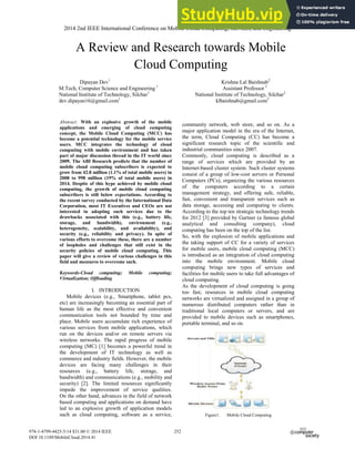 A Review and Research towards Mobile
Cloud Computing
Dipayan Dev1
Krishna Lal Baishnab2
M.Tech, Computer Science and Engineering 1
Assistant Professor 2
National Institute of Technology, Silchar1
National Institute of Technology, Silchar2
dev.dipayan16@gmail.com1
klbaishnab@gmail.com2
Abstract: With an explosive growth of the mobile
applications and emerging of cloud computing
concept, the Mobile Cloud Computing (MCC) has
become a potential technology for the mobile service
users. MCC integrates the technology of cloud
computing with mobile environment and has taken
part of major discussion thread in the IT world since
2009. The ABI Research predicts that the number of
mobile cloud computing subscribers is expected to
grow from 42.8 million (1.1% of total mobile users) in
2008 to 998 million (19% of total mobile users) in
2014. Despite of this hype achieved by mobile cloud
computing, the growth of mobile cloud computing
subscribers is still below expectations. According to
the recent survey conducted by the International Data
Corporation, most IT Executives and CEOs are not
interested in adopting such services due to the
drawbacks associated with this (e.g., battery life,
storage, and bandwidth), environment (e.g.,
heterogeneity, scalability, and availability), and
security (e.g., reliability and privacy). In spite of
various efforts to overcome these, there are a number
of loopholes and challenges that still exist in the
security policies of mobile cloud computing. This
paper will give a review of various challenges in this
field and measures to overcome such.
Keywords-Cloud computing; Mobile computing;
Virtualization; Offloading
I. INTRODUCTION
Mobile devices (e.g., Smartphone, tablet pcs,
etc) are increasingly becoming an essential part of
human life as the most effective and convenient
communication tools not bounded by time and
place. Mobile users accumulate rich experience of
various services from mobile applications, which
run on the devices and/or on remote servers via
wireless networks. The rapid progress of mobile
computing (MC) [1] becomes a powerful trend in
the development of IT technology as well as
commerce and industry fields. However, the mobile
devices are facing many challenges in their
resources (e.g., battery life, storage, and
bandwidth) and communications (e.g., mobility and
security) [2]. The limited resources significantly
impede the improvement of service qualities.
On the other hand, advances in the field of network
based computing and applications on demand have
led to an explosive growth of application models
such as cloud computing, software as a service,
community network, web store, and so on. As a
major application model in the era of the Internet,
the term, Cloud Computing (CC) has become a
significant research topic of the scientific and
industrial communities since 2007.
Commonly, cloud computing is described as a
range of services which are provided by an
Internet-based cluster system. Such cluster systems
consist of a group of low-cost servers or Personal
Computers (PCs), organizing the various resources
of the computers according to a certain
management strategy, and offering safe, reliable,
fast, convenient and transparent services such as
data storage, accessing and computing to clients.
According to the top ten strategic technology trends
for 2012 [3] provided by Gartner (a famous global
analytical and consulting company), cloud
computing has been on the top of the list.
So, with the explosion of mobile applications and
the taking support of CC for a variety of services
for mobile users, mobile cloud computing (MCC)
is introduced as an integration of cloud computing
into the mobile environment. Mobile cloud
computing brings new types of services and
facilities for mobile users to take full advantages of
cloud computing.
As the development of cloud computing is going
too fast, resources in mobile cloud computing
networks are virtualized and assigned in a group of
numerous distributed computers rather than in
traditional local computers or servers, and are
provided to mobile devices such as smartphones,
portable terminal, and so on.
Figure1. Mobile Cloud Computing
2014 2nd IEEE International Conference on Mobile Cloud Computing, Services, and Engineering
978-1-4799-4425-5/14 $31.00 © 2014 IEEE
DOI 10.1109/MobileCloud.2014.41
252
 