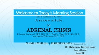 Welcometo Today’sMorningSession
Presented By:
Dr. Muhammad Tanvirul Islam
Intern Doctor
CoxMCH
Julie R. Ingelfinger M.D., Editor
A review article
on
ADRENAL CRISIS
R. Louise Rushworth, M.B., B.S., Ph.D., David J. Torpy, M.B., B.S., Ph.D.,
and Henrik Falhammar, M.D., Ph.D.
N ENG J MED 381;9 AUGUST 29, 2019
 