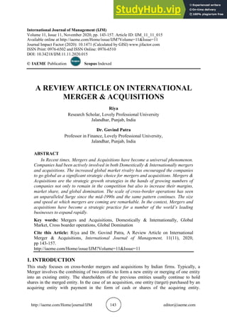 http://iaeme.com/Home/journal/IJM 143 editor@iaeme.com
International Journal of Management (IJM)
Volume 11, Issue 11, November 2020, pp. 143-157. Article ID: IJM_11_11_015
Available online at http://iaeme.com/Home/issue/IJM?Volume=11&Issue=11
Journal Impact Factor (2020): 10.1471 (Calculated by GISI) www.jifactor.com
ISSN Print: 0976-6502 and ISSN Online: 0976-6510
DOI: 10.34218/IJM.11.11.2020.015
© IAEME Publication Indexed
Scopus
A REVIEW ARTICLE ON INTERNATIONAL
MERGER & ACQUISITIONS
Riya
Research Scholar, Lovely Professional University
Jalandhar, Punjab, India
Dr. Govind Patra
Professor in Finance, Lovely Professional University,
Jalandhar, Punjab, India
ABSTRACT
In Recent times, Mergers and Acquisitions have become a universal phenomenon.
Companies had been actively involved in both Domestically & Internationally mergers
and acquisitions. The increased global market rivalry has encouraged the companies
to go global as a significant strategic choice for mergers and acquisitions. Mergers &
Acquisitions are the strategic growth strategies in the hands of growing numbers of
companies not only to remain in the competition but also to increase their margins,
market share, and global domination. The scale of cross-border operations has seen
an unparalleled Surge since the mid-1990s and the same pattern continues. The size
and speed at which mergers are coming are remarkable. In the context, Mergers and
acquisitions have become a strategic practice for a number of the world’s leading
businesses to expand rapidly.
Key words: Mergers and Acquisitions, Domestically & Internationally, Global
Market, Cross boarder operations, Global Domination
Cite this Article: Riya and Dr. Govind Patra, A Review Article on International
Merger & Acquisitions, 11(11), 2020,
International Journal of Management,
pp 143-157.
http://iaeme.com/Home/issue/IJM?Volume=11&Issue=11
1. INTRODUCTION
This study focuses on cross-border mergers and acquisitions by Indian firms. Typically, a
Merger involves the combining of two entities to form a new entity or merging of one entity
into an existing entity. The shareholders of the previous entities usually continue to hold
shares in the merged entity. In the case of an acquisition, one entity (target) purchased by an
acquiring entity with payment in the form of cash or shares of the acquiring entity.
 
