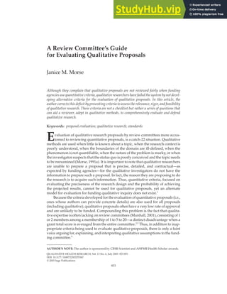 ARTICLE
10.1177/1049732303255367
QUALITATIVE HEALTH RESEARCH / July 2003
Morse / EVALUATING PROPOSALS
A Review Committee’s Guide
for Evaluating Qualitative Proposals
Janice M. Morse
Although they complain that qualitative proposals are not reviewed fairly when funding
agencies use quantitative criteria, qualitative researchers have failed the system by not devel-
oping alternative criteria for the evaluation of qualitative proposals. In this article, the
author corrects this deficit by presenting criteria to assess the relevance, rigor, and feasibility
of qualitative research. These criteria are not a checklist but rather a series of questions that
can aid a reviewer, adept in qualitative methods, to comprehensively evaluate and defend
qualitative research.
Keywords: proposal evaluation; qualitative research; standards
Evaluation of qualitative research proposals by review committees more accus-
tomed to reviewing quantitative proposals, is a catch-22 situation. Qualitative
methods are used when little is known about a topic, when the research context is
poorly understood, when the boundaries of the domain are ill-defined, when the
phenomenon is not quantifiable, when the nature of the problem is murky, or when
the investigator suspects that the status quo is poorly conceived and the topic needs
to be reexamined (Morse, 1991a). It is important to note that qualitative researchers
are unable to prepare a proposal that is precise, detailed, and contractual—as
expected by funding agencies—for the qualitative investigators do not have the
information to prepare such a proposal. In fact, the reason they are proposing to do
the research is to acquire such information. Thus, quantitative criteria, focused on
evaluating the preciseness of the research design and the probability of achieving
the projected results, cannot be used for qualitative proposals, yet an alternate
model for evaluation for funding qualitative inquiry does not exist.1
Because the criteria developed for the evaluation of quantitative proposals (i.e.,
ones whose authors can provide concrete details) are also used for all proposals
(including qualitative), qualitative proposals often have a very low rate of approval
and are unlikely to be funded. Compounding this problem is the fact that qualita-
tive expertise is often lacking on review committees (Munhall, 2001), consisting of 1
or 2 members among a membership of 1 to 5 to 20—a distinct disadvantage when a
grant total score is averaged from the entire committee.2,3
Thus, in addition to inap-
propriate criteria being used to evaluate qualitative proposals, there is only a faint
voice arguing for, explaining, and interpreting qualitative assumptions to the fund-
ing committee.4
833
AUTHOR’S NOTE: The author is sponsored by CIHR Scientist and AHFMR Health Scholar awards.
QUALITATIVE HEALTH RESEARCH, Vol. 13 No. 6, July 2003 833-851
DOI: 10.1177/1049732303255367
© 2003 Sage Publications
 