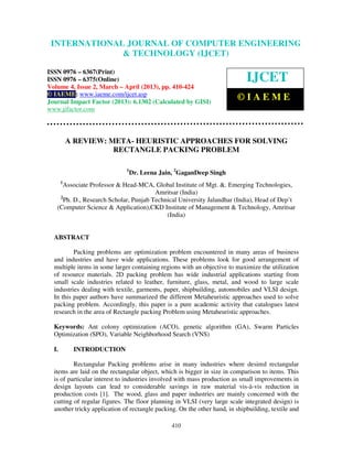International Journal of Computer Engineering and Technology (IJCET), ISSN 0976-
6367(Print), ISSN 0976 – 6375(Online) Volume 4, Issue 2, March – April (2013), © IAEME
410
A REVIEW: META- HEURISTIC APPROACHES FOR SOLVING
RECTANGLE PACKING PROBLEM
1
Dr. Leena Jain, 2
GaganDeep Singh
1
Associate Professor & Head-MCA, Global Institute of Mgt. &. Emerging Technologies,
Amritsar (India)
2
Ph. D., Research Scholar, Punjab Technical University Jalandhar (India), Head of Dep’t
(Computer Science & Application),CKD Institute of Management & Technology, Amritsar
(India)
ABSTRACT
Packing problems are optimization problem encountered in many areas of business
and industries and have wide applications. These problems look for good arrangement of
multiple items in some larger containing regions with an objective to maximize the utilization
of resource materials. 2D packing problem has wide industrial applications starting from
small scale industries related to leather, furniture, glass, metal, and wood to large scale
industries dealing with textile, garments, paper, shipbuilding, automobiles and VLSI design.
In this paper authors have summarized the different Metaheuristic approaches used to solve
packing problem. Accordingly, this paper is a pure academic activity that catalogues latest
research in the area of Rectangle packing Problem using Metaheuristic approaches.
Keywords: Ant colony optimization (ACO), genetic algorithm (GA), Swarm Particles
Optimization (SPO), Variable Neighborhood Search (VNS)
I. INTRODUCTION
Rectangular Packing problems arise in many industries where desired rectangular
items are laid on the rectangular object, which is bigger in size in comparison to items. This
is of particular interest to industries involved with mass production as small improvements in
design layouts can lead to considerable savings in raw material vis-à-vis reduction in
production costs [1]. The wood, glass and paper industries are mainly concerned with the
cutting of regular figures. The floor planning in VLSI (very large scale integrated design) is
another tricky application of rectangle packing. On the other hand, in shipbuilding, textile and
INTERNATIONAL JOURNAL OF COMPUTER ENGINEERING
& TECHNOLOGY (IJCET)
ISSN 0976 – 6367(Print)
ISSN 0976 – 6375(Online)
Volume 4, Issue 2, March – April (2013), pp. 410-424
© IAEME: www.iaeme.com/ijcet.asp
Journal Impact Factor (2013): 6.1302 (Calculated by GISI)
www.jifactor.com
IJCET
© I A E M E
 