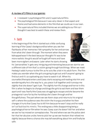 A review of 3 films in our genres
 I reviewed 1 psychologicalfilm and 2 supernatural films
 The psychological film because it was very clever in that aspect and
theme and had some elements in the film that we could use in our own.
 The supernaturalfilms included themes we are adding to our film so I
thoughtit was best to watch these and review them.
1. Split
In the beginning of the film it started out a little confusing
learning of the Casey’s background butwhen you see her
flashbacks of her memoriesI felt sympathy for her and sorrow
from what she’s been through. Themoment when they were
kidnapped wasn’t the best because I thought if it was to be
morerealistic the girls would’vefoughtoff more and have
been morevigilant and aware. Later when he starts showing
his ‘personalities’ it gets very intriguing and interesting because we startto see
a differentside of him that’s a victim going through hard things. When we meet
Hedwig it adds humour to the film as he acts like a kid in his adult form. The film
makes you wonder when the girls aregoing to get out and if anyone’sgoing to
find out and it’s so captivating you have to watch it all. When his
counsellor/therapistenters and Casey starts escaping and reading into him and
wondering why he is the way he is, you piece it all together and it annoys me
slightly that she doesn’t get it yet. The slightly horrific changeand horror in this
film is when he begins to change and dragsthe girls to eat them and tear them
apartand I was fearfulthe Casey was struggling to escape and she became the
protagonistI care for by the hardshipsshe’s been through and her
thoughtfulness. The partwhere we see Kevin stops and returnsto his original
self is where the audience sees the victim the true guy and when he then
changes it hurtsthat Casey has to kill him because he won’tstop and he really
isn’t at fault buthis mind is. The ending was a little disappointing being a
psychologicalhorror film when he sees Casey scars he doesn’tkill her and when
we see he hasmoved on someplace else. The end where we see the police alert
her that her abusive uncles hereto pick her up we see hesitant that relived me
slightly because there a chance she may tell everything about him and finally be
safe.
 