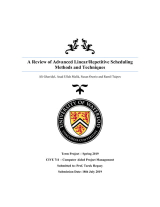 A Review of Advanced Linear/Repetitive Scheduling
Methods and Techniques
Ali Ghavidel, Asad Ullah Malik, Susan Osorio and Ramil Taipov
Term Project – Spring 2019
CIVE 711 – Computer Aided Project Management
Submitted to: Prof. Tarek Hegazy
Submission Date: 18th July 2019
 