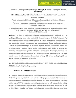 A Review of Advantages and Disadvantages of Using ICT Tools in Teaching ESL Reading
and Writing
Melor Md Yunus1
, Norazah Nordin1
, Hadi Salehi1, 2*
, Norul Rafidah Binti Redzuan1
, and
Mohamed Amin Embi1
1
Faculty of Education, Universiti Kebangsaan Malaysia (UKM), 43600 Bangi, Selangor,
Malaysia
2
Faculty of Literature and Humanities, Najafabad Branch, Islamic Azad University,
Najafabad, Isfahan, Iran
*Correspondence: Hadi Salehi (Faculty of Literature and Humanities, Najafabad Branch, Islamic
Azad University, Najafabad, Isfahan, Iran. Tel: 60-176-538-260. E-mail:
hadisalehi1358@yahoo.com)
Abstract: The study of integrating Information and Communication Technology (ICT) in
teaching and learning is one of the most widely discussed issues in the field of education. The
majority of researchers and educators believe that ICT, when properly used, improves teaching
and learning and provides more teaching and learning supports for the teachers and learners.
There is no doubt that using ICT in schools improves teachers’ instructional process and
facilitates students’ learning process. Many research studies have shown the positive and
motivating effects of technology aided instruction. However, some discouraging factors act as a
barrier and prevent teachers to integrate ICT applications into the teaching process. This study
aims to review the advantages and disadvantages of using ICT tools in teaching English as a
Second Language (ESL) reading and writing.
Key Words: Information and Communication Technology (ICT), English as a Second Language
(ESL), Reading, Writing, Teaching, Learning
1. The Use of ICT in ESL Classrooms
ICT has been proven to provide a good environment for general language courses (Mullamaa,
2010). The general layout of web-based activities in language classrooms included exercises as
enrichment activities and they usually support what has been learnt in the classrooms. One of the
earliest uses of ICT in education was word processing, used to help learners in the writing
process. Our research shows that even today, word processing is one of the primary uses of ICT
in ESL (Murray, Lloyd & McPherson, 2006). Educators have required learners to use word
 