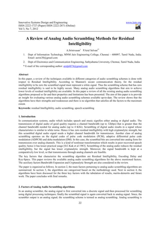Innovative Systems Design and Engineering                                                                  www.iiste.org
ISSN 2222-1727 (Paper) ISSN 2222-2871 (Online)
Vol 3, No 7, 2012


         A Review of Analog Audio Scrambling Methods for Residual
                               Intelligibility
                                               A.Srinivasan1 P.Arul Selvan2*
    1.    Dept of Information Technology, MNM Jain Engineering College, Chennai – 600097, Tamil Nadu, India.
          Email: asrini30@gmail.com
    2.    Dept of Electronics and Communication Engineering, Sathyabama University, Chennai, Tamil Nadu, India
    * E-mail of the corresponding author: arulp6874@gmail.com


Abstract
In this paper, a review of the techniques available in different categories of audio scrambling schemes is done with
respect to Residual Intelligibility. According to Shannon's secure communication theory, for the residual
intelligibility to be zero the scrambled signal must represent a white signal. Thus the scrambling scheme that has zero
residual intelligibility is said to be highly secure. Many analog audio scrambling algorithms that aim to achieve
lower levels of residual intelligibility are available. In this paper a review of all the existing analog audio scrambling
algorithms proposed so far and their properties and limitations has been presented. The aim of this paper is to provide
an insight for evaluating various analog audio scrambling schemes available up-to-date. The review shows that the
algorithms have their strengths and weaknesses and there is no algorithm that satisfies all the factors to the maximum
extent.
Keywords: residual Intelligibility, audio scrambling, speech scrambling


1. Introduction
In communication systems, audio which includes speech and music signifies either analog or digital audio. The
transmission of digital audio of good quality requires a channel bandwidth (up to 32kbps) that is greater than the
channel bandwidth needed for analog audio (up to 4 KHz). Scrambling of digital audio results in a signal whose
characteristics is similar to white noise. Hence it has zero residual intelligibility with high cryptanalytic strength, but
this scrambled digital audio signal needs a higher channel bandwidth for transmission. Another class of analog
scrambling operates on the digital codes of pulse code modulation (PCM), adaptive differential pulse code
modulation (ADPCM) and delta modulation (DM). In this case, the scrambled bits are converted into analog form for
transmission over analog channels. This is a kind of nonlinear transformation which results in poor recovered speech
quality; hence it has lesser practical usage [S.C.Kak et al 1983]. Scrambling of the analog audio reduces the residual
intelligibility, but the signal has lesser cryptanalytic strength. Moreover, the signal bandwidth is kept at a
comparatively low level, so that transmissions through analog channels are feasible.
The key factors that characterize the scrambling algorithm are Residual Intelligibility, Encoding Delay and
Key-Space. This paper reviews the available analog audio scrambling algorithms for the above mentioned factors.
The auxiliary factors Bandwidth Expansion and Cryptanalytic Strength are also considered in the review.
The paper is organized as follows. In section 2, the main factors pertaining to analog audio scrambling algorithms are
summarized. In section 3, the algorithms are categorized based on the methodology used. Next in section 4, the
algorithms have been discussed for the three key factors with the tabulation of results, merits-demerits and future
work. The paper concludes with final remarks.



2. Factors of Analog Audio Scrambling algorithms
In an analog scrambler, the analog signal is first converted into a discrete signal and then processed for scrambling
using digital processing techniques; finally the scrambled signal is again converted back to analog signal. Since, the
scrambler output is an analog signal; the scrambling scheme is termed as analog scrambling. Analog scrambling is

                                                            22
 