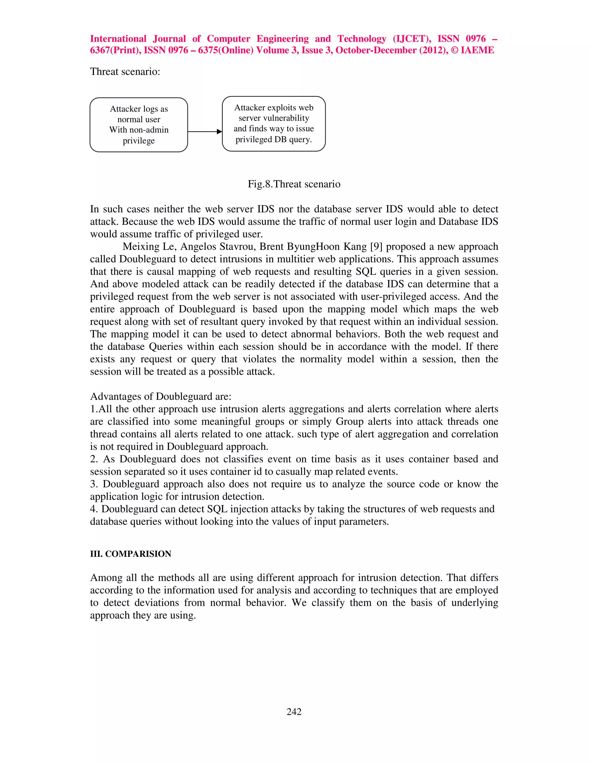 International Journal of Computer Engineering and Technology (IJCET), ISSN 0976 –
6367(Print), ISSN 0976 – 6375(Online) Volume 3, Issue 3, October-December (2012), © IAEME

Threat scenario:


    Attacker logs as             Attacker exploits web
     normal user                  server vulnerability
    With non-admin               and finds way to issue
       privilege                 privileged DB query.




                                     Fig.8.Threat scenario

In such cases neither the web server IDS nor the database server IDS would able to detect
attack. Because the web IDS would assume the traffic of normal user login and Database IDS
would assume traffic of privileged user.
        Meixing Le, Angelos Stavrou, Brent ByungHoon Kang [9] proposed a new approach
called Doubleguard to detect intrusions in multitier web applications. This approach assumes
that there is causal mapping of web requests and resulting SQL queries in a given session.
And above modeled attack can be readily detected if the database IDS can determine that a
privileged request from the web server is not associated with user-privileged access. And the
entire approach of Doubleguard is based upon the mapping model which maps the web
request along with set of resultant query invoked by that request within an individual session.
The mapping model it can be used to detect abnormal behaviors. Both the web request and
the database Queries within each session should be in accordance with the model. If there
exists any request or query that violates the normality model within a session, then the
session will be treated as a possible attack.

Advantages of Doubleguard are:
1.All the other approach use intrusion alerts aggregations and alerts correlation where alerts
are classified into some meaningful groups or simply Group alerts into attack threads one
thread contains all alerts related to one attack. such type of alert aggregation and correlation
is not required in Doubleguard approach.
2. As Doubleguard does not classifies event on time basis as it uses container based and
session separated so it uses container id to casually map related events.
3. Doubleguard approach also does not require us to analyze the source code or know the
application logic for intrusion detection.
4. Doubleguard can detect SQL injection attacks by taking the structures of web requests and
database queries without looking into the values of input parameters.

III. COMPARISION

Among all the methods all are using different approach for intrusion detection. That differs
according to the information used for analysis and according to techniques that are employed
to detect deviations from normal behavior. We classify them on the basis of underlying
approach they are using.




                                               242
 