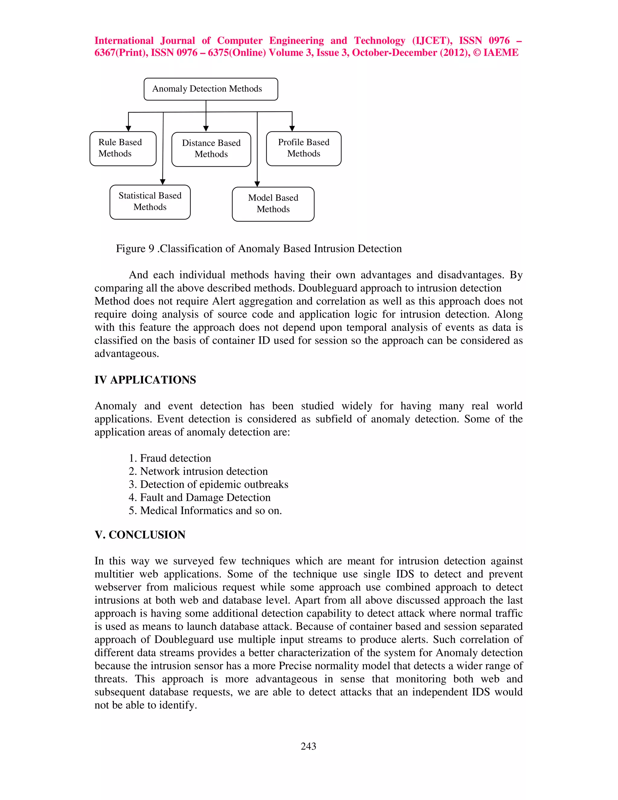 International Journal of Computer Engineering and Technology (IJCET), ISSN 0976 –
6367(Print), ISSN 0976 – 6375(Online) Volume 3, Issue 3, October-December (2012), © IAEME


              Anomaly Detection Methods




Rule Based               Distance Based         Profile Based
Methods                     Methods               Methods



     Statistical Based                    Model Based
         Methods                           Methods



    Figure 9 .Classification of Anomaly Based Intrusion Detection

        And each individual methods having their own advantages and disadvantages. By
comparing all the above described methods. Doubleguard approach to intrusion detection
Method does not require Alert aggregation and correlation as well as this approach does not
require doing analysis of source code and application logic for intrusion detection. Along
with this feature the approach does not depend upon temporal analysis of events as data is
classified on the basis of container ID used for session so the approach can be considered as
advantageous.

IV APPLICATIONS

Anomaly and event detection has been studied widely for having many real world
applications. Event detection is considered as subfield of anomaly detection. Some of the
application areas of anomaly detection are:

       1. Fraud detection
       2. Network intrusion detection
       3. Detection of epidemic outbreaks
       4. Fault and Damage Detection
       5. Medical Informatics and so on.

V. CONCLUSION

In this way we surveyed few techniques which are meant for intrusion detection against
multitier web applications. Some of the technique use single IDS to detect and prevent
webserver from malicious request while some approach use combined approach to detect
intrusions at both web and database level. Apart from all above discussed approach the last
approach is having some additional detection capability to detect attack where normal traffic
is used as means to launch database attack. Because of container based and session separated
approach of Doubleguard use multiple input streams to produce alerts. Such correlation of
different data streams provides a better characterization of the system for Anomaly detection
because the intrusion sensor has a more Precise normality model that detects a wider range of
threats. This approach is more advantageous in sense that monitoring both web and
subsequent database requests, we are able to detect attacks that an independent IDS would
not be able to identify.


                                                        243
 