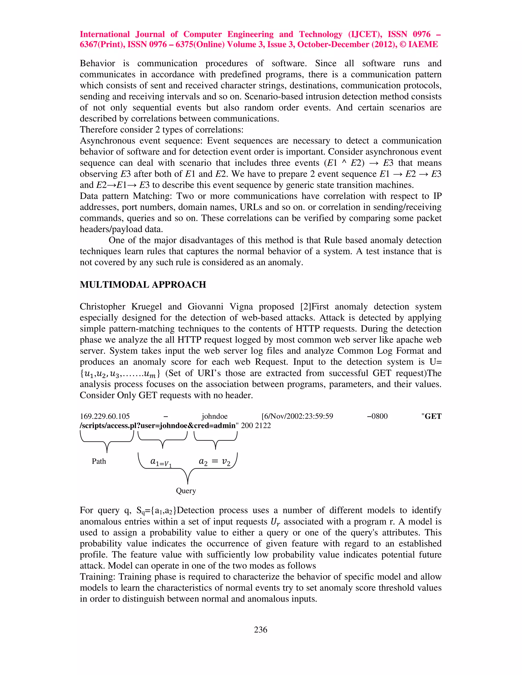 International Journal of Computer Engineering and Technology (IJCET), ISSN 0976 –
6367(Print), ISSN 0976 – 6375(Online) Volume 3, Issue 3, October-December (2012), © IAEME

Behavior is communication procedures of software. Since all software runs and
communicates in accordance with predefined programs, there is a communication pattern
which consists of sent and received character strings, destinations, communication protocols,
sending and receiving intervals and so on. Scenario-based intrusion detection method consists
of not only sequential events but also random order events. And certain scenarios are
described by correlations between communications.
Therefore consider 2 types of correlations:
Asynchronous event sequence: Event sequences are necessary to detect a communication
behavior of software and for detection event order is important. Consider asynchronous event
sequence can deal with scenario that includes three events (E1 ^ E2) → E3 that means
observing E3 after both of E1 and E2. We have to prepare 2 event sequence E1 → E2 → E3
and E2→E1→ E3 to describe this event sequence by generic state transition machines.
Data pattern Matching: Two or more communications have correlation with respect to IP
addresses, port numbers, domain names, URLs and so on. or correlation in sending/receiving
commands, queries and so on. These correlations can be verified by comparing some packet
headers/payload data.
       One of the major disadvantages of this method is that Rule based anomaly detection
techniques learn rules that captures the normal behavior of a system. A test instance that is
not covered by any such rule is considered as an anomaly.

MULTIMODAL APPROACH

Christopher Kruegel and Giovanni Vigna proposed [2]First anomaly detection system
especially designed for the detection of web-based attacks. Attack is detected by applying
simple pattern-matching techniques to the contents of HTTP requests. During the detection
phase we analyze the all HTTP request logged by most common web server like apache web
server. System takes input the web server log files and analyze Common Log Format and
produces an anomaly score for each web Request. Input to the detection system is U=
{‫ݑ‬ଵ ,‫ݑ‬ଶ , ‫ݑ‬ଷ ,…….‫ݑ‬௠ } (Set of URI’s those are extracted from successful GET request)The
analysis process focuses on the association between programs, parameters, and their values.
Consider Only GET requests with no header.

169.229.60.105           −        johndoe         [6/Nov/2002:23:59:59    −0800         "GET
/scripts/access.pl?user=johndoe&cred=admin" 200 2122



   Path            ܽ1=ܸ1           ܽ2 = ‫2ݒ‬


                           Query

For query q, Sq={a1,a2}Detection process uses a number of different models to identify
anomalous entries within a set of input requests ܷ௥ associated with a program r. A model is
used to assign a probability value to either a query or one of the query's attributes. This
probability value indicates the occurrence of given feature with regard to an established
profile. The feature value with sufficiently low probability value indicates potential future
attack. Model can operate in one of the two modes as follows
Training: Training phase is required to characterize the behavior of specific model and allow
models to learn the characteristics of normal events try to set anomaly score threshold values
in order to distinguish between normal and anomalous inputs.


                                                236
 
