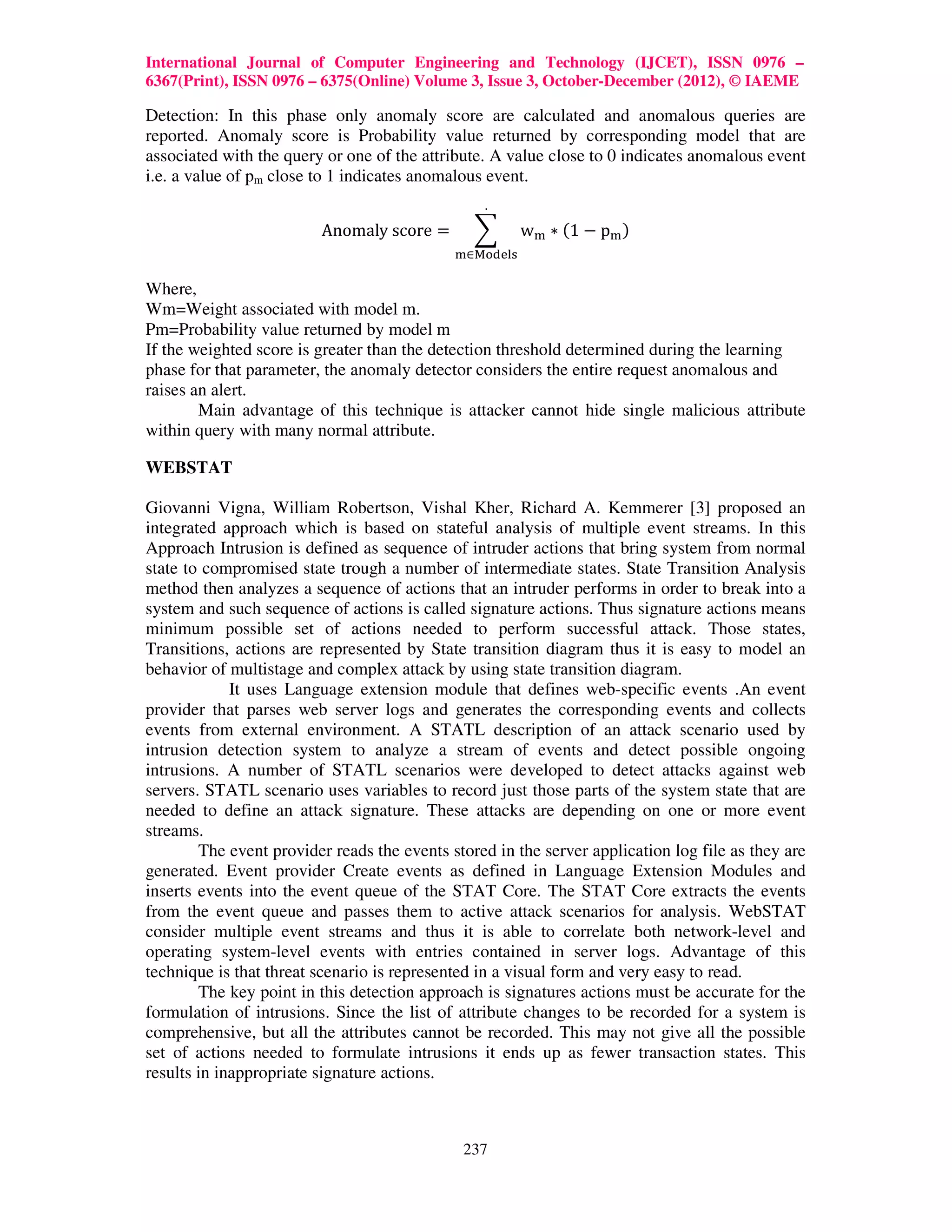 International Journal of Computer Engineering and Technology (IJCET), ISSN 0976 –
6367(Print), ISSN 0976 – 6375(Online) Volume 3, Issue 3, October-December (2012), © IAEME

Detection: In this phase only anomaly score are calculated and anomalous queries are
reported. Anomaly score is Probability value returned by corresponding model that are
associated with the query or one of the attribute. A value close to 0 indicates anomalous event
i.e. a value of pm close to 1 indicates anomalous event.
                                                 .

                         Anomaly	score =        ෍       w୫ ∗ ሺ1 − p୫ ሻ
                                             ୫∈୑୭ୢୣ୪ୱ

Where,
Wm=Weight associated with model m.
Pm=Probability value returned by model m
If the weighted score is greater than the detection threshold determined during the learning
phase for that parameter, the anomaly detector considers the entire request anomalous and
raises an alert.
        Main advantage of this technique is attacker cannot hide single malicious attribute
within query with many normal attribute.

WEBSTAT

Giovanni Vigna, William Robertson, Vishal Kher, Richard A. Kemmerer [3] proposed an
integrated approach which is based on stateful analysis of multiple event streams. In this
Approach Intrusion is defined as sequence of intruder actions that bring system from normal
state to compromised state trough a number of intermediate states. State Transition Analysis
method then analyzes a sequence of actions that an intruder performs in order to break into a
system and such sequence of actions is called signature actions. Thus signature actions means
minimum possible set of actions needed to perform successful attack. Those states,
Transitions, actions are represented by State transition diagram thus it is easy to model an
behavior of multistage and complex attack by using state transition diagram.
             It uses Language extension module that defines web-specific events .An event
provider that parses web server logs and generates the corresponding events and collects
events from external environment. A STATL description of an attack scenario used by
intrusion detection system to analyze a stream of events and detect possible ongoing
intrusions. A number of STATL scenarios were developed to detect attacks against web
servers. STATL scenario uses variables to record just those parts of the system state that are
needed to define an attack signature. These attacks are depending on one or more event
streams.
        The event provider reads the events stored in the server application log file as they are
generated. Event provider Create events as defined in Language Extension Modules and
inserts events into the event queue of the STAT Core. The STAT Core extracts the events
from the event queue and passes them to active attack scenarios for analysis. WebSTAT
consider multiple event streams and thus it is able to correlate both network-level and
operating system-level events with entries contained in server logs. Advantage of this
technique is that threat scenario is represented in a visual form and very easy to read.
        The key point in this detection approach is signatures actions must be accurate for the
formulation of intrusions. Since the list of attribute changes to be recorded for a system is
comprehensive, but all the attributes cannot be recorded. This may not give all the possible
set of actions needed to formulate intrusions it ends up as fewer transaction states. This
results in inappropriate signature actions.



                                              237
 