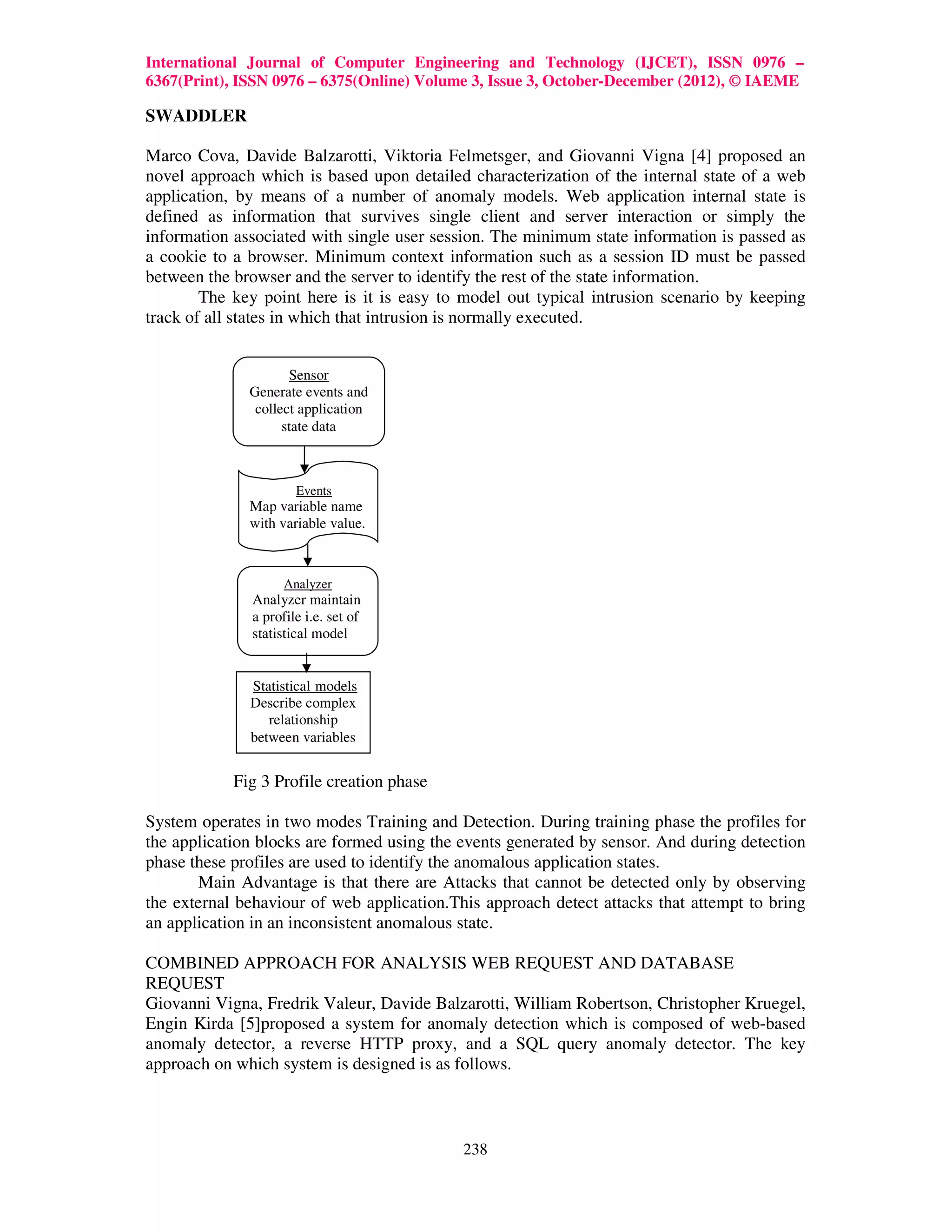 International Journal of Computer Engineering and Technology (IJCET), ISSN 0976 –
6367(Print), ISSN 0976 – 6375(Online) Volume 3, Issue 3, October-December (2012), © IAEME

SWADDLER

Marco Cova, Davide Balzarotti, Viktoria Felmetsger, and Giovanni Vigna [4] proposed an
novel approach which is based upon detailed characterization of the internal state of a web
application, by means of a number of anomaly models. Web application internal state is
defined as information that survives single client and server interaction or simply the
information associated with single user session. The minimum state information is passed as
a cookie to a browser. Minimum context information such as a session ID must be passed
between the browser and the server to identify the rest of the state information.
        The key point here is it is easy to model out typical intrusion scenario by keeping
track of all states in which that intrusion is normally executed.


                     Sensor
              Generate events and
               collect application
                    state data



                      Events
              Map variable name
              with variable value.



                    Analyzer
              Analyzer maintain
              a profile i.e. set of
              statistical model


              Statistical models
              Describe complex
                 relationship
              between variables


            Fig 3 Profile creation phase

System operates in two modes Training and Detection. During training phase the profiles for
the application blocks are formed using the events generated by sensor. And during detection
phase these profiles are used to identify the anomalous application states.
       Main Advantage is that there are Attacks that cannot be detected only by observing
the external behaviour of web application.This approach detect attacks that attempt to bring
an application in an inconsistent anomalous state.

COMBINED APPROACH FOR ANALYSIS WEB REQUEST AND DATABASE
REQUEST
Giovanni Vigna, Fredrik Valeur, Davide Balzarotti, William Robertson, Christopher Kruegel,
Engin Kirda [5]proposed a system for anomaly detection which is composed of web-based
anomaly detector, a reverse HTTP proxy, and a SQL query anomaly detector. The key
approach on which system is designed is as follows.



                                            238
 