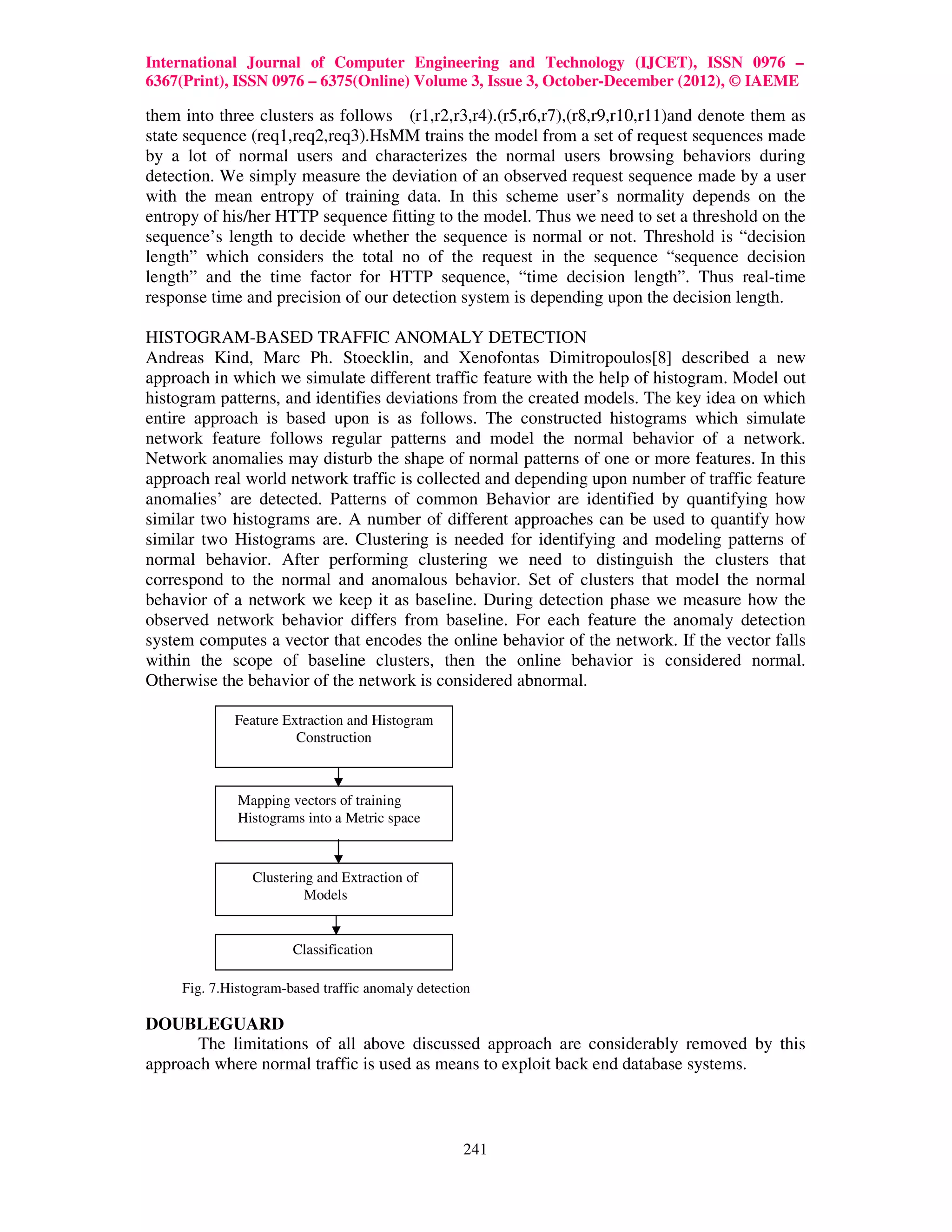 International Journal of Computer Engineering and Technology (IJCET), ISSN 0976 –
6367(Print), ISSN 0976 – 6375(Online) Volume 3, Issue 3, October-December (2012), © IAEME

them into three clusters as follows (r1,r2,r3,r4).(r5,r6,r7),(r8,r9,r10,r11)and denote them as
state sequence (req1,req2,req3).HsMM trains the model from a set of request sequences made
by a lot of normal users and characterizes the normal users browsing behaviors during
detection. We simply measure the deviation of an observed request sequence made by a user
with the mean entropy of training data. In this scheme user’s normality depends on the
entropy of his/her HTTP sequence fitting to the model. Thus we need to set a threshold on the
sequence’s length to decide whether the sequence is normal or not. Threshold is “decision
length” which considers the total no of the request in the sequence “sequence decision
length” and the time factor for HTTP sequence, “time decision length”. Thus real-time
response time and precision of our detection system is depending upon the decision length.

HISTOGRAM-BASED TRAFFIC ANOMALY DETECTION
Andreas Kind, Marc Ph. Stoecklin, and Xenofontas Dimitropoulos[8] described a new
approach in which we simulate different traffic feature with the help of histogram. Model out
histogram patterns, and identifies deviations from the created models. The key idea on which
entire approach is based upon is as follows. The constructed histograms which simulate
network feature follows regular patterns and model the normal behavior of a network.
Network anomalies may disturb the shape of normal patterns of one or more features. In this
approach real world network traffic is collected and depending upon number of traffic feature
anomalies’ are detected. Patterns of common Behavior are identified by quantifying how
similar two histograms are. A number of different approaches can be used to quantify how
similar two Histograms are. Clustering is needed for identifying and modeling patterns of
normal behavior. After performing clustering we need to distinguish the clusters that
correspond to the normal and anomalous behavior. Set of clusters that model the normal
behavior of a network we keep it as baseline. During detection phase we measure how the
observed network behavior differs from baseline. For each feature the anomaly detection
system computes a vector that encodes the online behavior of the network. If the vector falls
within the scope of baseline clusters, then the online behavior is considered normal.
Otherwise the behavior of the network is considered abnormal.

             Feature Extraction and Histogram
                       Construction



              Mapping vectors of training
              Histograms into a Metric space



                Clustering and Extraction of
                         Models


                       Classification

     Fig. 7.Histogram-based traffic anomaly detection

DOUBLEGUARD
       The limitations of all above discussed approach are considerably removed by this
approach where normal traffic is used as means to exploit back end database systems.



                                                   241
 