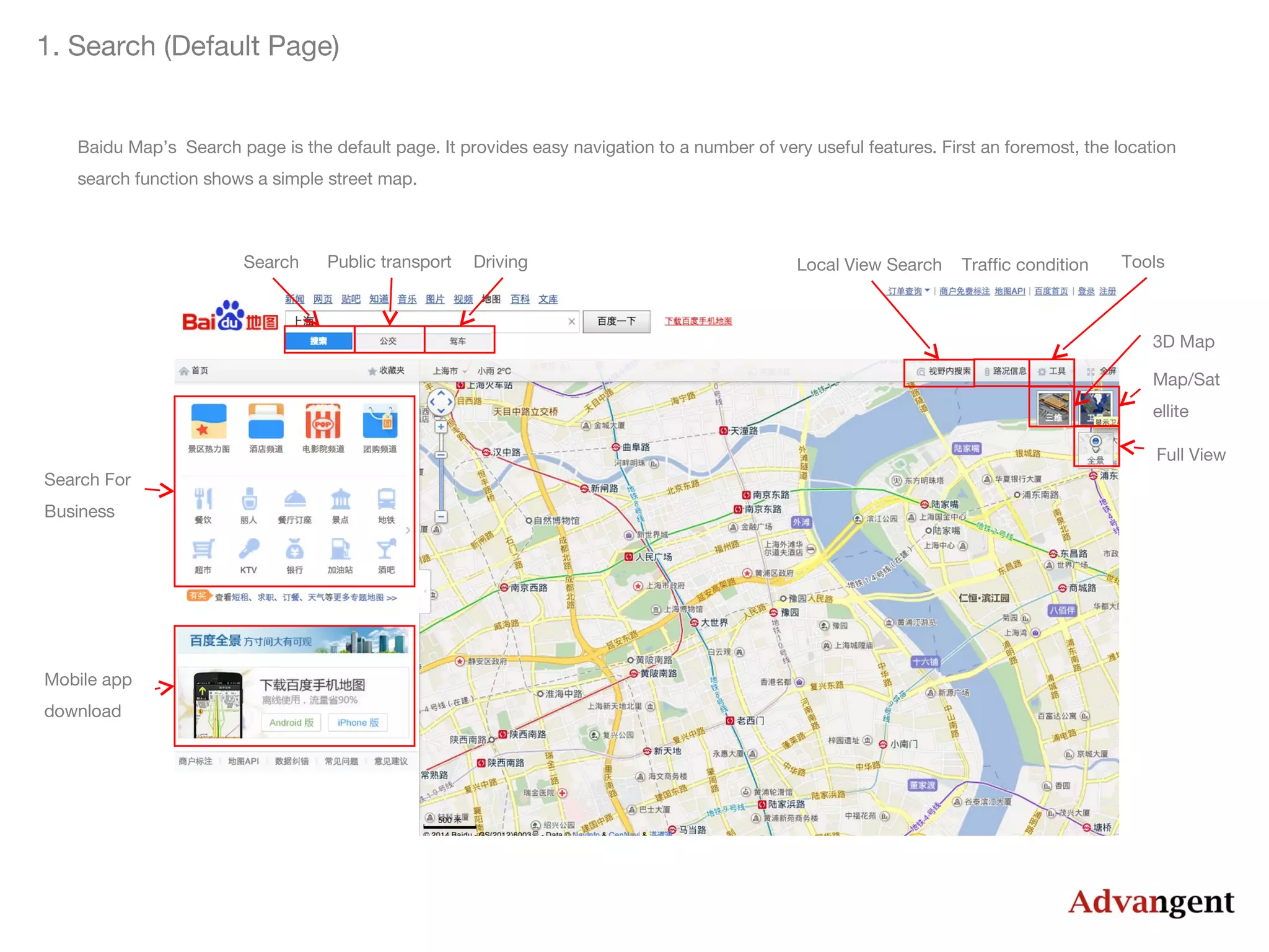 1. Search (Default Page)

Baidu Map’s Search page is the default page. It provides easy navigation to a number of very useful features. First an foremost, the location
search function shows a simple street map.

Search

Public transport

Driving

Local View Search

Traffic condition

Tools

3D Map
Map/Sat
ellite
Full View
Search For
Business

Mobile app
download

 