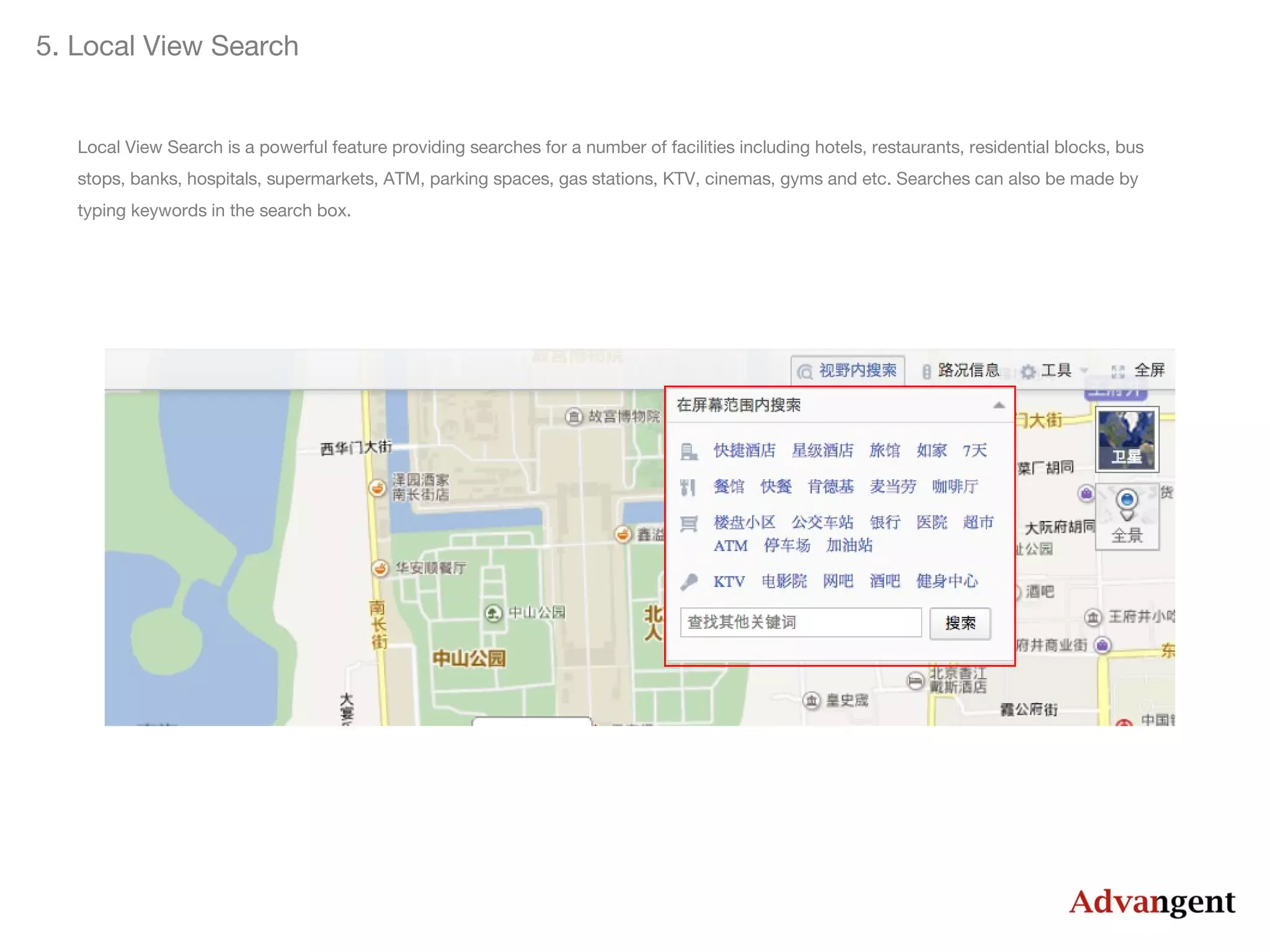 5. Local View Search

Local View Search is a powerful feature providing searches for a number of facilities including hotels, restaurants, residential blocks, bus
stops, banks, hospitals, supermarkets, ATM, parking spaces, gas stations, KTV, cinemas, gyms and etc. Searches can also be made by
typing keywords in the search box.

 