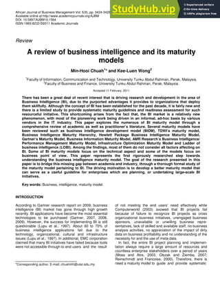 African Journal of Business Management Vol. 5(9), pp. 3424-3428, 4 May, 2011
Available online at http://www.academicjournals.org/AJBM
DOI: 10.5897/AJBM10.1564
ISSN 1993-8233 ©2011 Academic Journals
Review
A review of business intelligence and its maturity
models
Min-Hooi Chuah1
* and Kee-Luen Wong2
1
Faculty of Information, Communication and Technology, University Tunku Abdul Rahman, Perak, Malaysia.
2
Faculty of Business and Finance, University Tunku Abdul Rahman, Perak, Malaysia.
Accepted 11 February, 2011
There has been a great deal of recent interest that is driving research and development in the area of
Business Intelligence (BI), due to the purported advantages it provides to organizations that deploy
them skillfully. Although the concept of BI has been established for the past decade, it is fairly new and
there is a limited study to provide systematic maturity guidelines and readiness assessment for such
resourceful initiative. This shortcoming arises from the fact that, the BI market is a relatively new
phenomenon, with most of the pioneering work being driven in an informal, ad-hoc basis by various
vendors in the IT industry. This paper explores the numerous of BI maturity model through a
comprehensive review of academic as well as practitioner’s literature. Several maturity models have
been reviewed such as business intelligence development model (BIDM), TDWI’s maturity model,
Business Intelligence Maturity Hierarchy, Hewlett Package Business Intelligence Maturity Model,
Gartner’s Maturity Model, Business Information Maturity Model, AMR Research’s Business Intelligence/
Performance Management Maturity Model, Infrastructure Optimization Maturity Model and Ladder of
business intelligence (LOBI). Among the findings, most of them do not consider all factors affecting on
BI. Some of BI maturity models focus on the technical aspect and some of the models focus on
business point of view. This paper represents the first rigorously researched step towards
understanding the business intelligence maturity model. The goal of the research presented in this
paper is to bridge this missing gap between academia and industry, through a thorough formal study of
the maturity model pertaining to BI. The driving motivation is to develop a better maturity model that
can serve as a useful guideline for enterprises which are planning, or undertaking large-scale BI
initiatives.
Key words: Business, intelligence, maturity model.
INTRODUCTION
According to Gartner research report on 2009, business
intelligence (BI) market has gone through high growth
recently. BI applications have become the most essential
technologies to be purchased (Gartner, 2007, 2008,
2009). However, the success for implementing BI is still
questionable (Lupu et al., 1997). About 60 to 70% of
business intelligence applications fail due to the
technology, organizational, cultural and infrastructure
issues (Lupu et al., 1997). In additional, EMC corporation
claimed that many BI initiatives have failed because tools
were not accessible through to end users and the result
*Corresponding author. E-mail: chuahmh@utar.edu.my.
of not meeting the end users’ need effectively while
Computerworld (2003) avowed that BI projects fail
because of failure to recognize BI projects as cross
organizational business initiatives, unengaged business
sponsors, unavailable or unwilling business repre-
sentatives, lack of skilled and available staff, no business
analysis activities, no appreciation of the impact of dirty
data on business profitability and no understanding of the
necessity for and the use of meta-data.
In fact, the entire BI project planning and implemen-
tation always require a large amount of resources and
countless enterprise stakeholders over a period of years
(Moss and Atre, 2003; Olszak and Ziemba, 2007;
Reinschmidt and Francoise, 2000). Therefore, there is
need a maturity model to guide and provide systematic
 