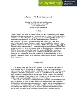A Review of Call Center Measurements
Stephen J. Willis and Michael Bendixen
Nova Southeastern University
Fort Lauderdale, FL
United States of America
Abstract
The purpose of this paper is to examine the key performance indicators, (KPI’s),
that call centers or contact centers commonly use to measure performance. It is
widely known that call centers typically measure everything and therefore are
inundated with mountains of data that measure efficiency rather than
performance. This study contrasts historical and current KPI’s and what
commentary and research indicates exactly what should be the focus of a high
performance call center. The conclusions reached in this paper strongly suggest
that call center performance is IT based meaning that the availability and quality
of the infrastructure prohibits the call center representatives from performing at a
high level. A review of other literature also finds that KPI’s from a customer
service representative point of view is far different than that of a call center
manager or a higher level executive. This paper finds that there are far more
metrics available to assess a call center performance than primarily efficiency
type measures.
Background
Call centers have become an important link in an organization’s attempt to
communicate with its customers. As call centers expanded their capacity to
communicate using tools other than the telephone, (chat, e-mail, interactive voice
response), they have now become known as Contact Centers. Growth in U.S.
call centers are now estimated at 8% per year, (Gans, Koole, & Mandelbaum,
2003) and in western Europe as high as 15%. As the call centers become more
and more prevalent, so do the measures of their success.
Durr (2001, p192) notes: “Managing a contact center is complicated because
the call center is an invisible world. All that management sees are the agents.
Unfortunately, when you inspect a call center visually, you cannot readily discern
a poor center from an excellent one.) In this invisible world, key performance
indicators (KPIs) are typically used to measure the effective use of resources.
Miciak and Desmarais (2001) maintain that the majority of measures are
 