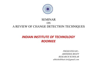 SEMINAR
                   ON
A REVIEW OF CHANGE DETECTION TECHNIQUES


     INDIAN INSTITUTE OF TECHNOLOGY
                 ROORKEE

                                  PRESENTED BY:-
                                 ABHISHEK BHATT
                              RESEARCH SCHOLAR
                        abhishekbhatt.iitr@gmail.com
 