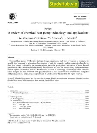 Review
A review of chemical heat pump technology and applications
W. Wongsuwan a
, S. Kumar a,*, P. Neveu b
, F. Meunier b
a
Energy Program, School of Environment Resources and Development (SERD), Asian Institute of Technology,
P.O. Box 4, Klong Luang, Pathumthani 12120, Thailand
b
Institut Franc
ßais du Froid Industriel et du G
enie Climatique, Conservatoire National des Arts et M
etiers, Paris,
75141, France
Received 26 July 2000; accepted 5 February 2001
Abstract
Chemical heat pumps (CHPs) provide high storage capacity and high heat of reaction as compared to
sensible heat generated by absorption. Investigation of material properties and their operation have led to
their heat pumps exploitation for commercial and industrial applications. Integration of solar thermal
system to the CHPs would assist in expanding the utilization of CHPs and also for many applications in the
tropical region. The research done in CHP regarding to status of technology, current applications and their
future prospect has been reviewed, with special reference to their utilization with solar thermal energy for
cold production and upgrading/storage of heat. Ó 2001 Elsevier Science Ltd. All rights reserved.
Keywords: Chemical heat pump; Working pairs; Performance; Metal-hydride chemical heat pump; Chemical reaction
chemical heat pump; Solid adsorption; Solar assisted chemical heat pump
Contents
1. Introduction . . . . . . . . . . . . . . . . . . . . . . . . . . . . . . . . . . . . . . . . . . . . . . . . . . . . . . . . . . . . . . . . . . . . 1490
1.1. Principle of operation. . . . . . . . . . . . . . . . . . . . . . . . . . . . . . . . . . . . . . . . . . . . . . . . . . . . . . . . . . . 1493
2. Technology status . . . . . . . . . . . . . . . . . . . . . . . . . . . . . . . . . . . . . . . . . . . . . . . . . . . . . . . . . . . . . . . . 1495
2.1. Working pairs . . . . . . . . . . . . . . . . . . . . . . . . . . . . . . . . . . . . . . . . . . . . . . . . . . . . . . . . . . . . . . . . 1495
2.2. Performance . . . . . . . . . . . . . . . . . . . . . . . . . . . . . . . . . . . . . . . . . . . . . . . . . . . . . . . . . . . . . . . . . 1496
2.2.1. General theoretical studies on CHP performance. . . . . . . . . . . . . . . . . . . . . . . . . . . . . . . . . . . 1498
2.2.1.1. Solid±gas CHP . . . . . . . . . . . . . . . . . . . . . . . . . . . . . . . . . . . . . . . . . . . . . . . . . . . . . . . . . 1500
2.2.1.2. Liquid±gas system . . . . . . . . . . . . . . . . . . . . . . . . . . . . . . . . . . . . . . . . . . . . . . . . . . . . . . . 1501
2.2.1.3. Solid-adsorption . . . . . . . . . . . . . . . . . . . . . . . . . . . . . . . . . . . . . . . . . . . . . . . . . . . . . . . . 1503
Applied Thermal Engineering 21 (2001) 1489±1519
www.elsevier.com/locate/apthermeng
*
Corresponding author. Tel.: +66-2-524-5410; fax: +66-2-524-5439.
E-mail address: kumar@ait.ac.th (S. Kumar).
1359-4311/01/$ - see front matter Ó 2001 Elsevier Science Ltd. All rights reserved.
PII: S1359-4311(01)00022-9
 