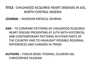 TITLE - CHILDHOOD ACQUIRED HEART DISEASES IN JOS,
NORTH CENTRAL NIGERIA
JOURNAL – NIGERIAN MEDICAL JOURNAL
AIM – TO COMPARE PATTERNS OF CHILDHOOD ACQUIRED
HEART DISEASE PRESENTING AT JUTH WITH HISTORICAL
AND CONTEMPORARY PATTERNS IN OTHER PARTS OF
THE COUNTRY AND TO HIGHLIGHT POSSIBLE REGIONAL
DIFFERENCES AND CHANGES IN TREND
AUTHORS – FIDELIA BODE-THOMAS, OLUKEMI IGE,
CHRISTOPHER YILGWAN
 