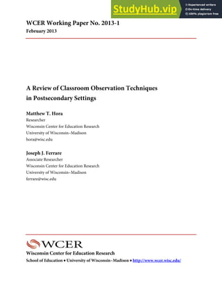 Wisconsin Center for Education Research
School of Education • University of Wisconsin–Madison • http://www.wcer.wisc.edu/
WCER Working Paper No. 2013-1
February 2013
A Review of Classroom Observation Techniques
in Postsecondary Settings
Matthew T. Hora
Researcher
Wisconsin Center for Education Research
University of Wisconsin–Madison
hora@wisc.edu
Joseph J. Ferrare
Associate Researcher
Wisconsin Center for Education Research
University of Wisconsin–Madison
ferrare@wisc.edu
 