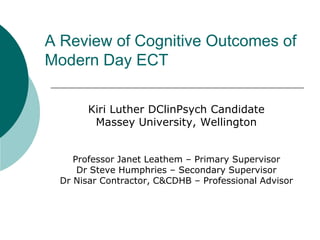 A Review of Cognitive Outcomes of Modern Day ECT Kiri Luther DClinPsych Candidate  Massey University, Wellington Professor Janet Leathem – Primary Supervisor Dr Steve Humphries – Secondary Supervisor Dr Nisar Contractor, C&CDHB – Professional Advisor 