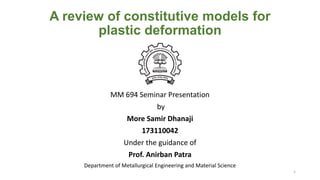 A review of constitutive models for
plastic deformation
MM 694 Seminar Presentation
by
More Samir Dhanaji
173110042
Under the guidance of
Prof. Anirban Patra
Department of Metallurgical Engineering and Material Science
1
 