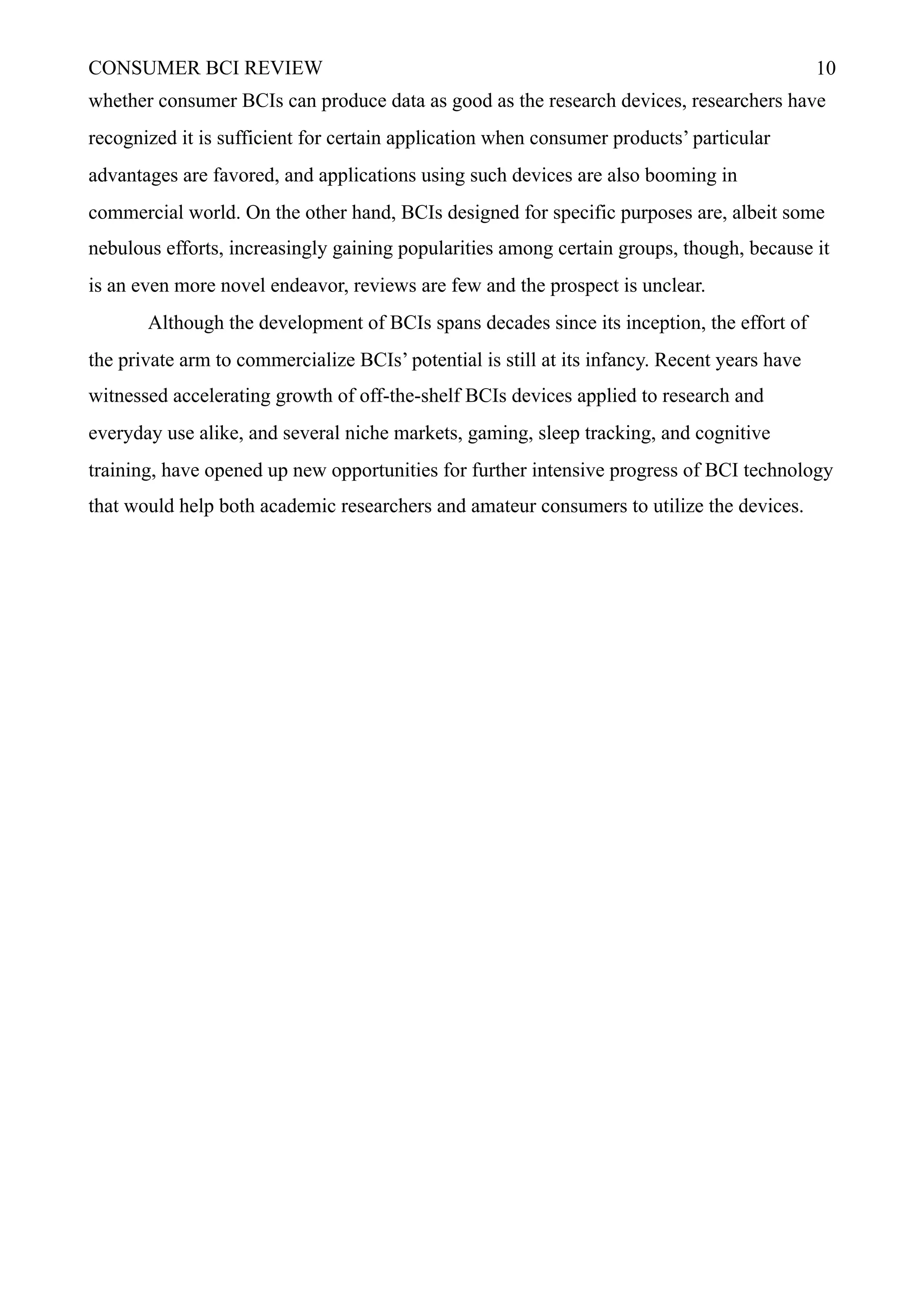 CONSUMER BCI REVIEW !10
whether consumer BCIs can produce data as good as the research devices, researchers have
recognized it is sufficient for certain application when consumer products’ particular
advantages are favored, and applications using such devices are also booming in
commercial world. On the other hand, BCIs designed for specific purposes are, albeit some
nebulous efforts, increasingly gaining popularities among certain groups, though, because it
is an even more novel endeavor, reviews are few and the prospect is unclear.
Although the development of BCIs spans decades since its inception, the effort of
the private arm to commercialize BCIs’ potential is still at its infancy. Recent years have
witnessed accelerating growth of off-the-shelf BCIs devices applied to research and
everyday use alike, and several niche markets, gaming, sleep tracking, and cognitive
training, have opened up new opportunities for further intensive progress of BCI technology
that would help both academic researchers and amateur consumers to utilize the devices.
 