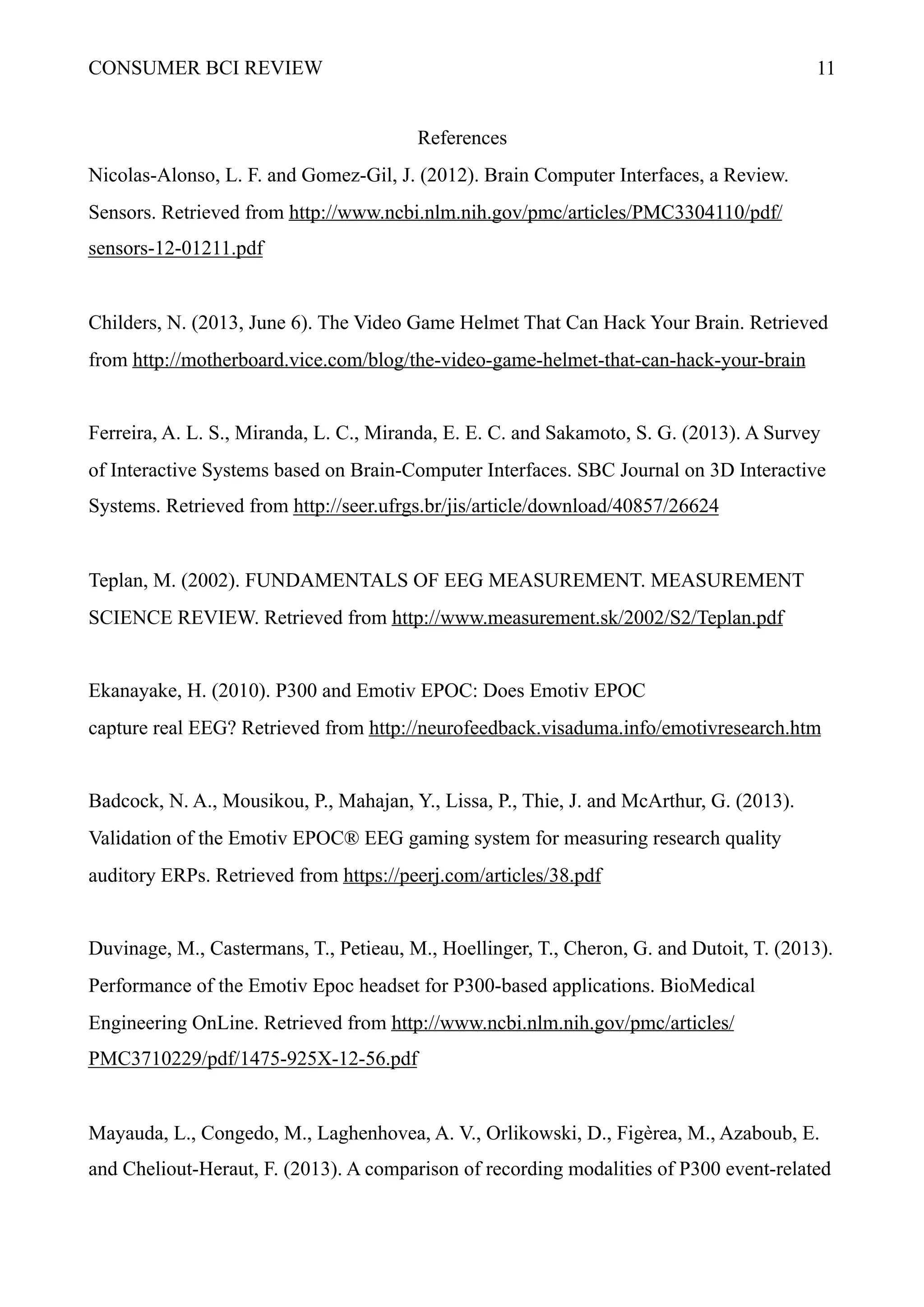 CONSUMER BCI REVIEW !11
References
Nicolas-Alonso, L. F. and Gomez-Gil, J. (2012). Brain Computer Interfaces, a Review.
Sensors. Retrieved from http://www.ncbi.nlm.nih.gov/pmc/articles/PMC3304110/pdf/
sensors-12-01211.pdf
Childers, N. (2013, June 6). The Video Game Helmet That Can Hack Your Brain. Retrieved
from http://motherboard.vice.com/blog/the-video-game-helmet-that-can-hack-your-brain
Ferreira, A. L. S., Miranda, L. C., Miranda, E. E. C. and Sakamoto, S. G. (2013). A Survey
of Interactive Systems based on Brain-Computer Interfaces. SBC Journal on 3D Interactive
Systems. Retrieved from http://seer.ufrgs.br/jis/article/download/40857/26624
Teplan, M. (2002). FUNDAMENTALS OF EEG MEASUREMENT. MEASUREMENT
SCIENCE REVIEW. Retrieved from http://www.measurement.sk/2002/S2/Teplan.pdf
Ekanayake, H. (2010). P300 and Emotiv EPOC: Does Emotiv EPOC
capture real EEG? Retrieved from http://neurofeedback.visaduma.info/emotivresearch.htm
Badcock, N. A., Mousikou, P., Mahajan, Y., Lissa, P., Thie, J. and McArthur, G. (2013).
Validation of the Emotiv EPOC® EEG gaming system for measuring research quality
auditory ERPs. Retrieved from https://peerj.com/articles/38.pdf
Duvinage, M., Castermans, T., Petieau, M., Hoellinger, T., Cheron, G. and Dutoit, T. (2013).
Performance of the Emotiv Epoc headset for P300-based applications. BioMedical
Engineering OnLine. Retrieved from http://www.ncbi.nlm.nih.gov/pmc/articles/
PMC3710229/pdf/1475-925X-12-56.pdf
Mayauda, L., Congedo, M., Laghenhovea, A. V., Orlikowski, D., Figèrea, M., Azaboub, E.
and Cheliout-Heraut, F. (2013). A comparison of recording modalities of P300 event-related
 
