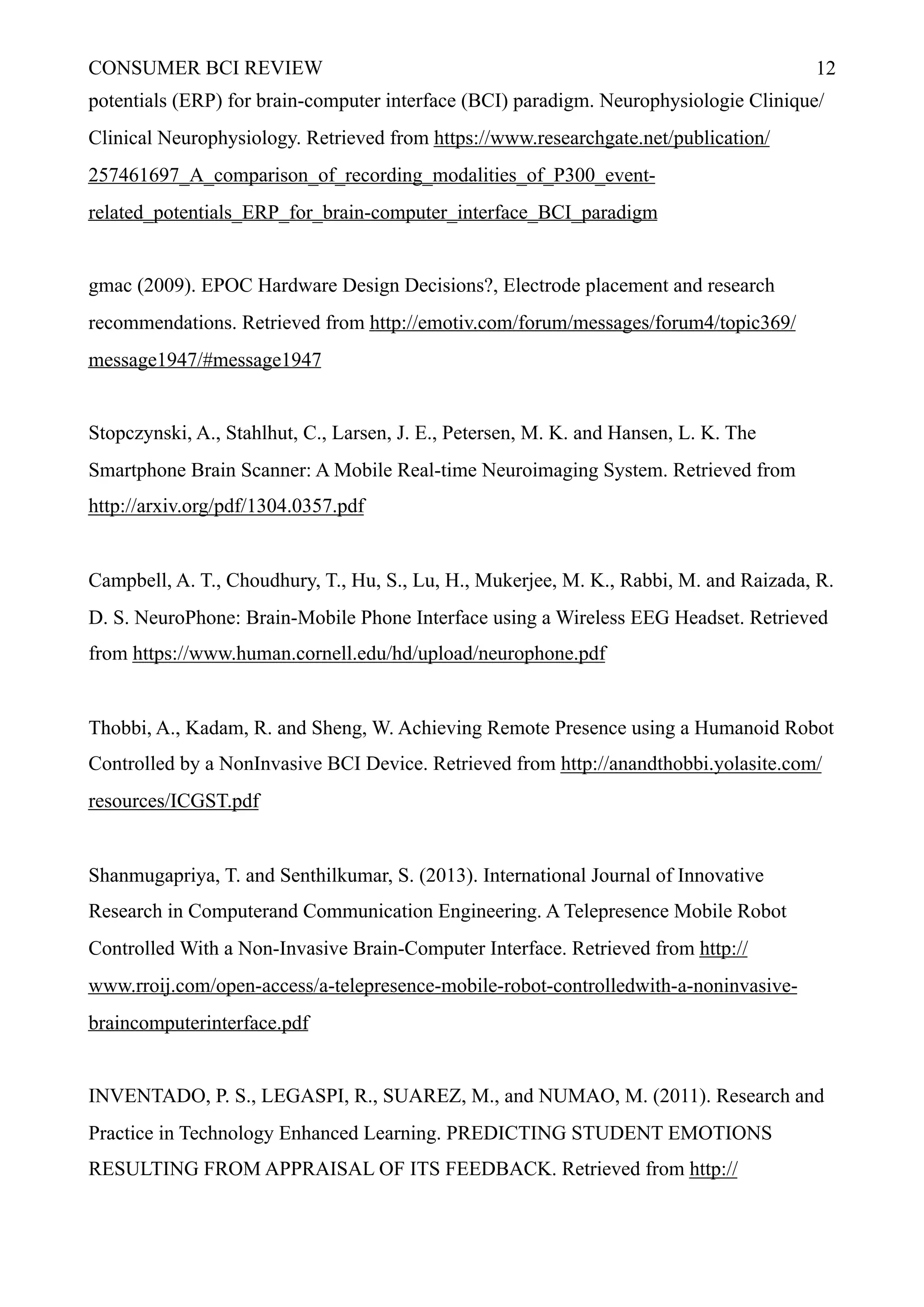 CONSUMER BCI REVIEW !12
potentials (ERP) for brain-computer interface (BCI) paradigm. Neurophysiologie Clinique/
Clinical Neurophysiology. Retrieved from https://www.researchgate.net/publication/
257461697_A_comparison_of_recording_modalities_of_P300_event-
related_potentials_ERP_for_brain-computer_interface_BCI_paradigm
gmac (2009). EPOC Hardware Design Decisions?, Electrode placement and research
recommendations. Retrieved from http://emotiv.com/forum/messages/forum4/topic369/
message1947/#message1947
Stopczynski, A., Stahlhut, C., Larsen, J. E., Petersen, M. K. and Hansen, L. K. The
Smartphone Brain Scanner: A Mobile Real-time Neuroimaging System. Retrieved from
http://arxiv.org/pdf/1304.0357.pdf
Campbell, A. T., Choudhury, T., Hu, S., Lu, H., Mukerjee, M. K., Rabbi, M. and Raizada, R.
D. S. NeuroPhone: Brain-Mobile Phone Interface using a Wireless EEG Headset. Retrieved
from https://www.human.cornell.edu/hd/upload/neurophone.pdf
Thobbi, A., Kadam, R. and Sheng, W. Achieving Remote Presence using a Humanoid Robot
Controlled by a NonInvasive BCI Device. Retrieved from http://anandthobbi.yolasite.com/
resources/ICGST.pdf
Shanmugapriya, T. and Senthilkumar, S. (2013). International Journal of Innovative
Research in Computerand Communication Engineering. A Telepresence Mobile Robot
Controlled With a Non-Invasive Brain-Computer Interface. Retrieved from http://
www.rroij.com/open-access/a-telepresence-mobile-robot-controlledwith-a-noninvasive-
braincomputerinterface.pdf
INVENTADO, P. S., LEGASPI, R., SUAREZ, M., and NUMAO, M. (2011). Research and
Practice in Technology Enhanced Learning. PREDICTING STUDENT EMOTIONS
RESULTING FROM APPRAISAL OF ITS FEEDBACK. Retrieved from http://
 