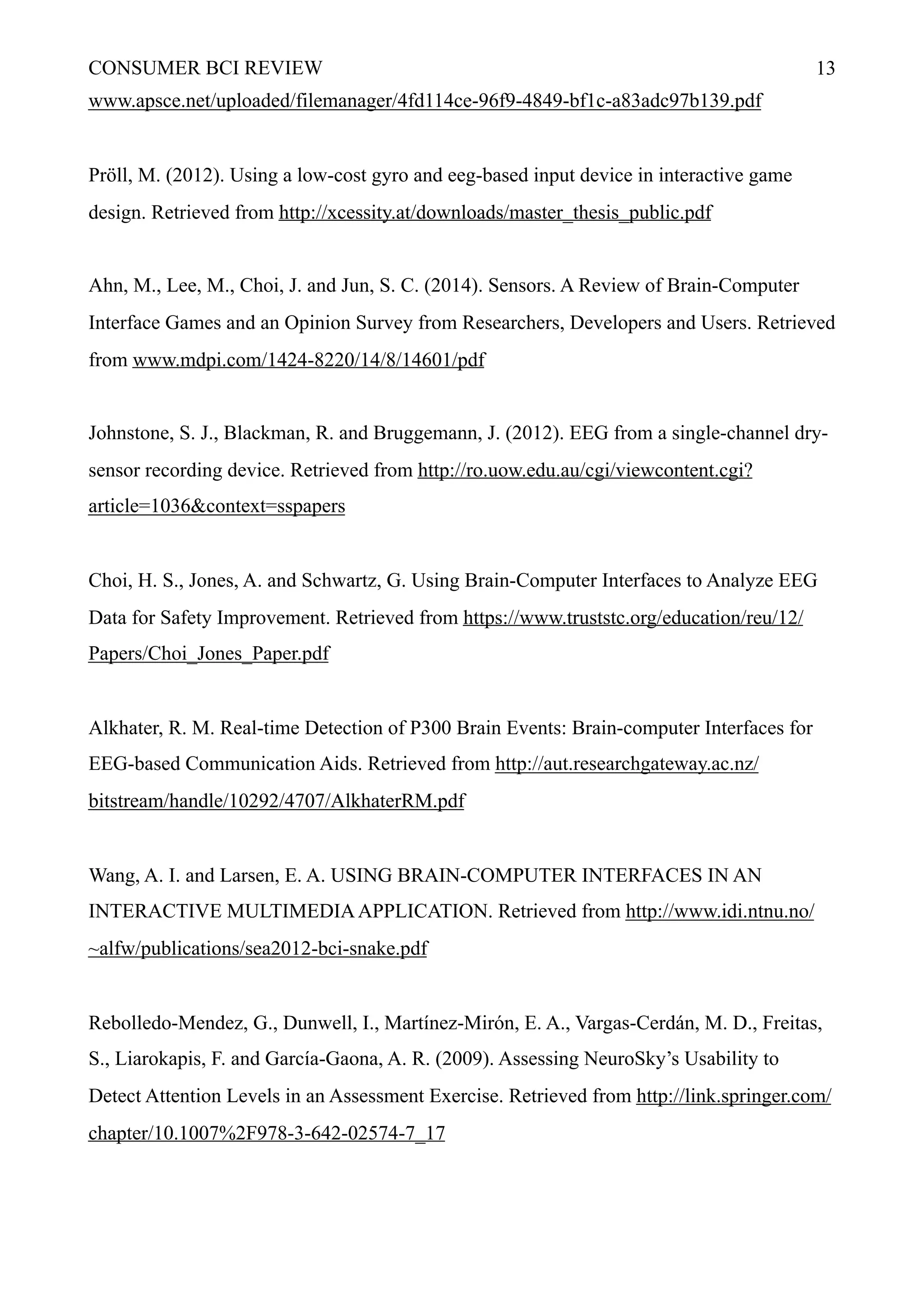 CONSUMER BCI REVIEW !13
www.apsce.net/uploaded/filemanager/4fd114ce-96f9-4849-bf1c-a83adc97b139.pdf
Pröll, M. (2012). Using a low-cost gyro and eeg-based input device in interactive game
design. Retrieved from http://xcessity.at/downloads/master_thesis_public.pdf
Ahn, M., Lee, M., Choi, J. and Jun, S. C. (2014). Sensors. A Review of Brain-Computer
Interface Games and an Opinion Survey from Researchers, Developers and Users. Retrieved
from www.mdpi.com/1424-8220/14/8/14601/pdf
Johnstone, S. J., Blackman, R. and Bruggemann, J. (2012). EEG from a single-channel dry-
sensor recording device. Retrieved from http://ro.uow.edu.au/cgi/viewcontent.cgi?
article=1036&context=sspapers
Choi, H. S., Jones, A. and Schwartz, G. Using Brain-Computer Interfaces to Analyze EEG
Data for Safety Improvement. Retrieved from https://www.truststc.org/education/reu/12/
Papers/Choi_Jones_Paper.pdf
Alkhater, R. M. Real-time Detection of P300 Brain Events: Brain-computer Interfaces for
EEG-based Communication Aids. Retrieved from http://aut.researchgateway.ac.nz/
bitstream/handle/10292/4707/AlkhaterRM.pdf
Wang, A. I. and Larsen, E. A. USING BRAIN-COMPUTER INTERFACES IN AN
INTERACTIVE MULTIMEDIAAPPLICATION. Retrieved from http://www.idi.ntnu.no/
~alfw/publications/sea2012-bci-snake.pdf
Rebolledo-Mendez, G., Dunwell, I., Martínez-Mirón, E. A., Vargas-Cerdán, M. D., Freitas,
S., Liarokapis, F. and García-Gaona, A. R. (2009). Assessing NeuroSky’s Usability to
Detect Attention Levels in an Assessment Exercise. Retrieved from http://link.springer.com/
chapter/10.1007%2F978-3-642-02574-7_17
 