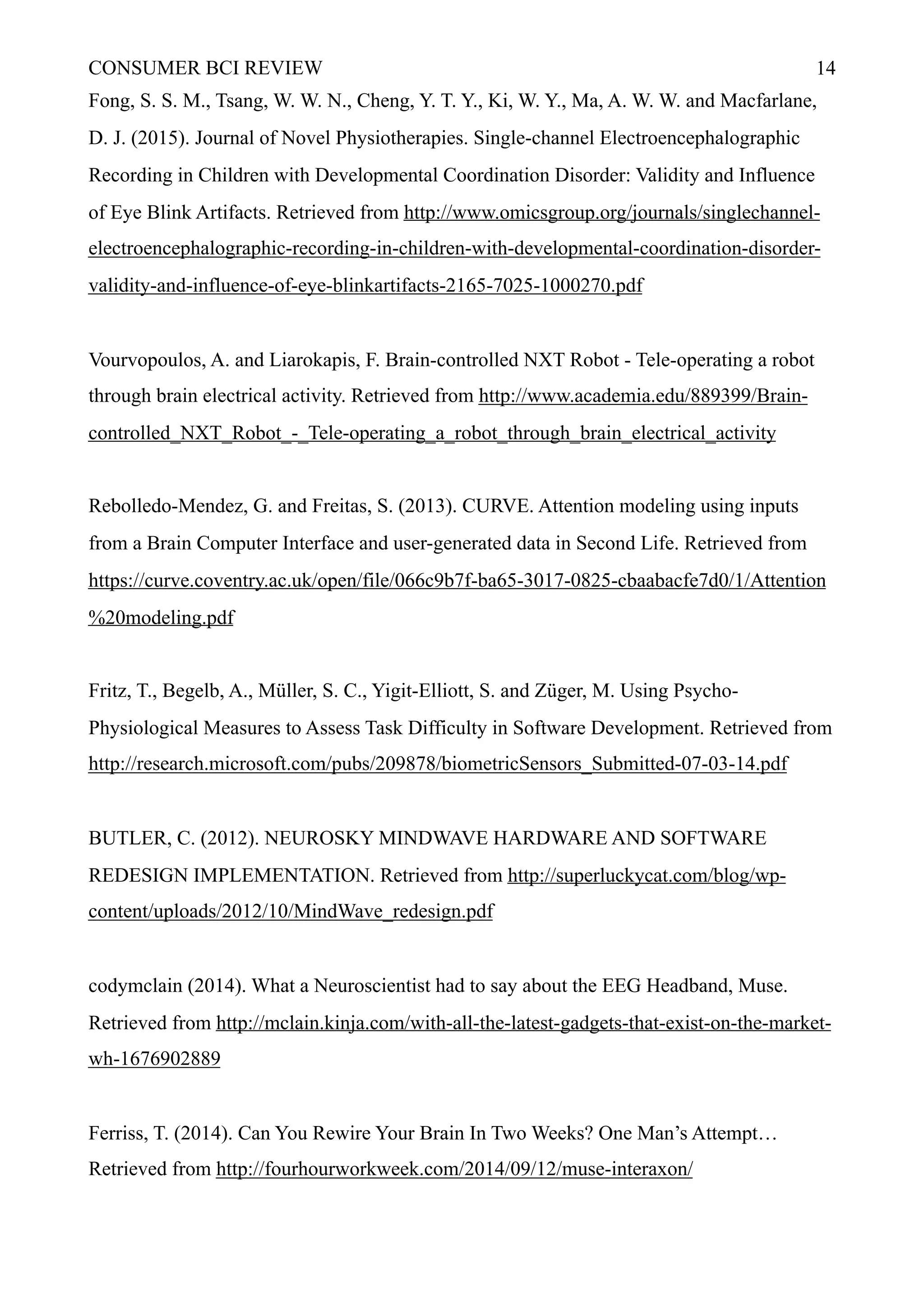 CONSUMER BCI REVIEW !14
Fong, S. S. M., Tsang, W. W. N., Cheng, Y. T. Y., Ki, W. Y., Ma, A. W. W. and Macfarlane,
D. J. (2015). Journal of Novel Physiotherapies. Single-channel Electroencephalographic
Recording in Children with Developmental Coordination Disorder: Validity and Influence
of Eye Blink Artifacts. Retrieved from http://www.omicsgroup.org/journals/singlechannel-
electroencephalographic-recording-in-children-with-developmental-coordination-disorder-
validity-and-influence-of-eye-blinkartifacts-2165-7025-1000270.pdf
Vourvopoulos, A. and Liarokapis, F. Brain-controlled NXT Robot - Tele-operating a robot
through brain electrical activity. Retrieved from http://www.academia.edu/889399/Brain-
controlled_NXT_Robot_-_Tele-operating_a_robot_through_brain_electrical_activity
Rebolledo-Mendez, G. and Freitas, S. (2013). CURVE. Attention modeling using inputs
from a Brain Computer Interface and user-generated data in Second Life. Retrieved from
https://curve.coventry.ac.uk/open/file/066c9b7f-ba65-3017-0825-cbaabacfe7d0/1/Attention
%20modeling.pdf
Fritz, T., Begelb, A., Müller, S. C., Yigit-Elliott, S. and Züger, M. Using Psycho-
Physiological Measures to Assess Task Difficulty in Software Development. Retrieved from
http://research.microsoft.com/pubs/209878/biometricSensors_Submitted-07-03-14.pdf
BUTLER, C. (2012). NEUROSKY MINDWAVE HARDWARE AND SOFTWARE
REDESIGN IMPLEMENTATION. Retrieved from http://superluckycat.com/blog/wp-
content/uploads/2012/10/MindWave_redesign.pdf
codymclain (2014). What a Neuroscientist had to say about the EEG Headband, Muse.
Retrieved from http://mclain.kinja.com/with-all-the-latest-gadgets-that-exist-on-the-market-
wh-1676902889
Ferriss, T. (2014). Can You Rewire Your Brain In Two Weeks? One Man’s Attempt…
Retrieved from http://fourhourworkweek.com/2014/09/12/muse-interaxon/
 