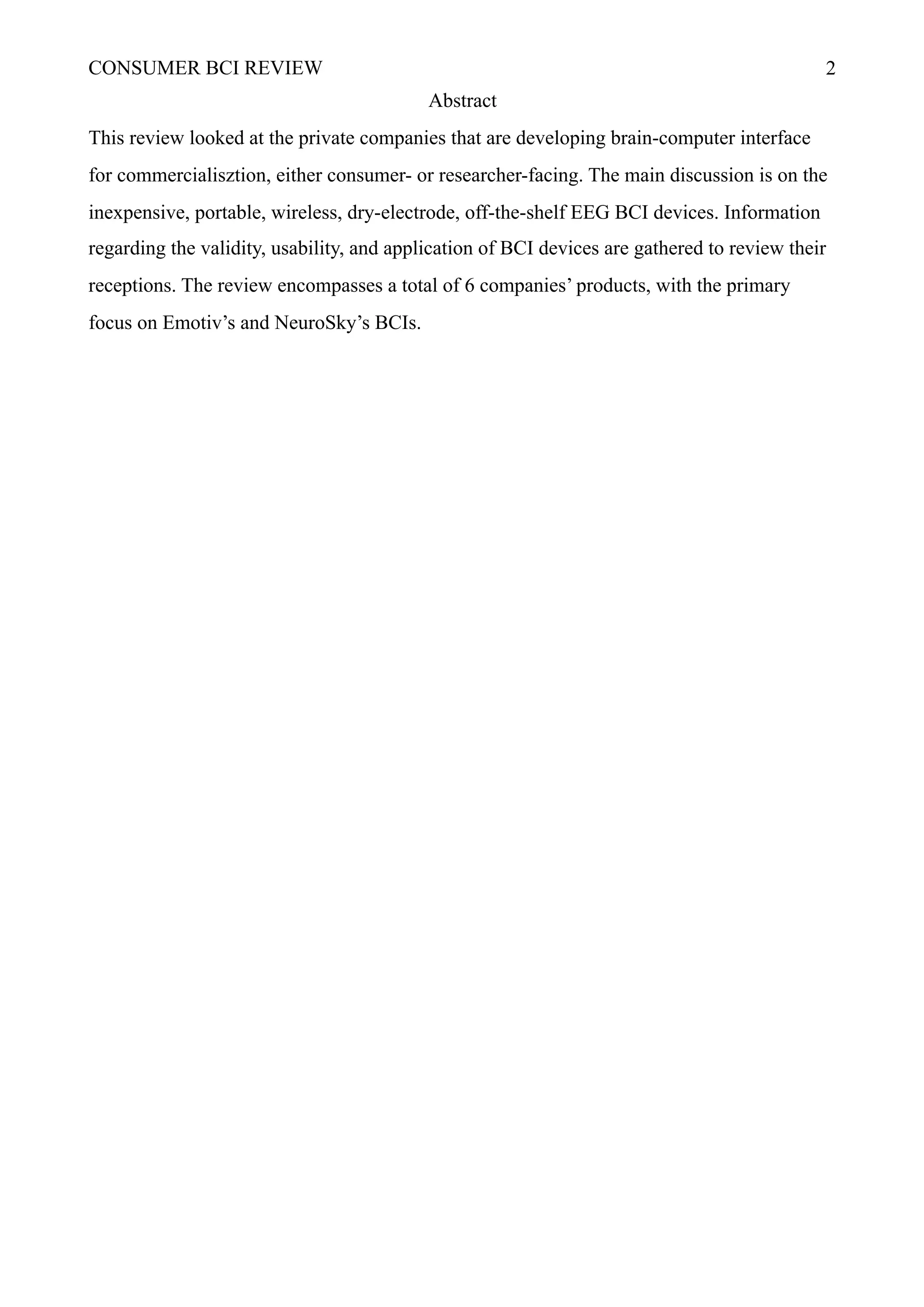 CONSUMER BCI REVIEW !2
Abstract
This review looked at the private companies that are developing brain-computer interface
for commercialisztion, either consumer- or researcher-facing. The main discussion is on the
inexpensive, portable, wireless, dry-electrode, off-the-shelf EEG BCI devices. Information
regarding the validity, usability, and application of BCI devices are gathered to review their
receptions. The review encompasses a total of 6 companies’ products, with the primary
focus on Emotiv’s and NeuroSky’s BCIs.
 