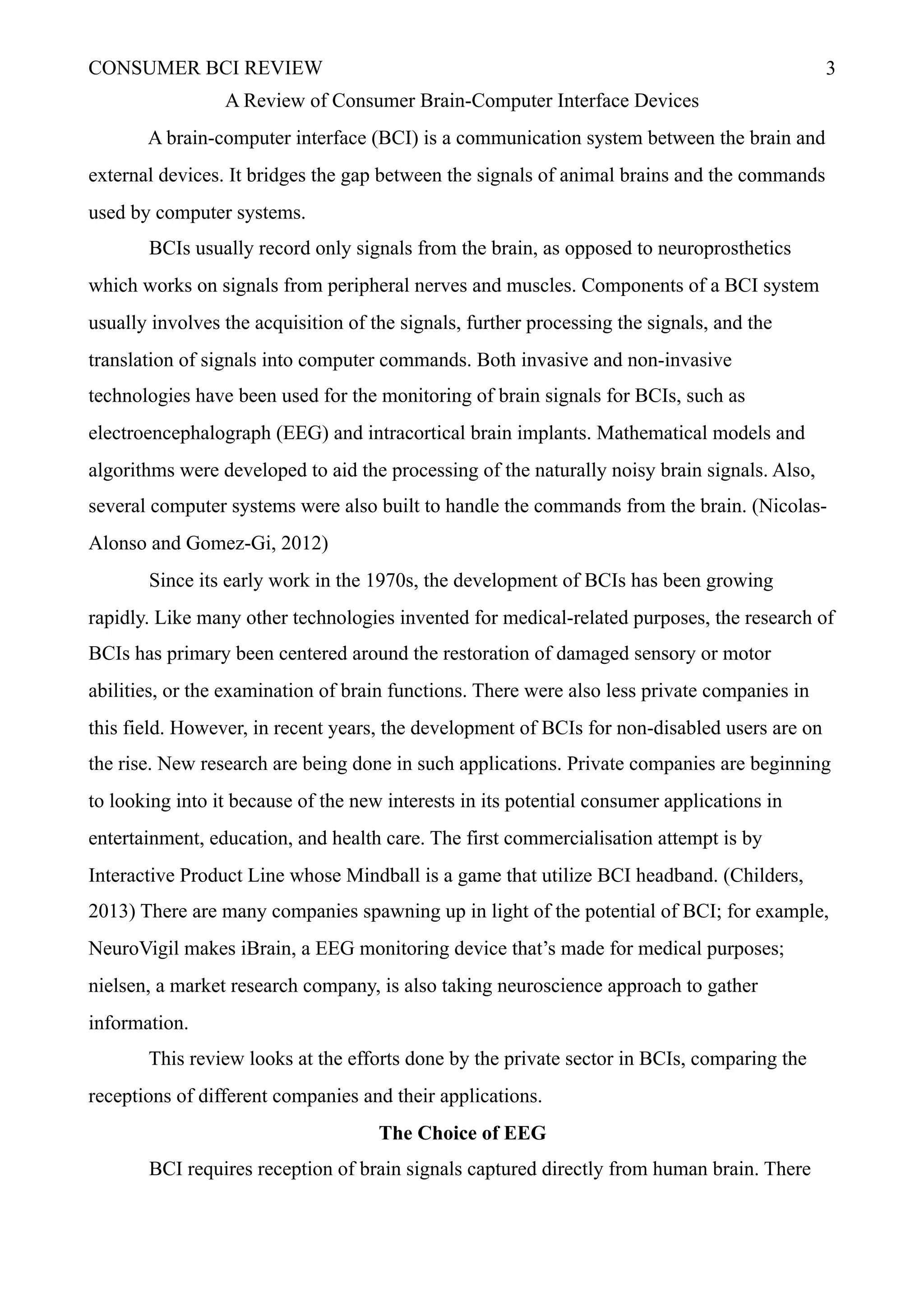 CONSUMER BCI REVIEW !3
A Review of Consumer Brain-Computer Interface Devices
A brain-computer interface (BCI) is a communication system between the brain and
external devices. It bridges the gap between the signals of animal brains and the commands
used by computer systems.
BCIs usually record only signals from the brain, as opposed to neuroprosthetics
which works on signals from peripheral nerves and muscles. Components of a BCI system
usually involves the acquisition of the signals, further processing the signals, and the
translation of signals into computer commands. Both invasive and non-invasive
technologies have been used for the monitoring of brain signals for BCIs, such as
electroencephalograph (EEG) and intracortical brain implants. Mathematical models and
algorithms were developed to aid the processing of the naturally noisy brain signals. Also,
several computer systems were also built to handle the commands from the brain. (Nicolas-
Alonso and Gomez-Gi, 2012)
Since its early work in the 1970s, the development of BCIs has been growing
rapidly. Like many other technologies invented for medical-related purposes, the research of
BCIs has primary been centered around the restoration of damaged sensory or motor
abilities, or the examination of brain functions. There were also less private companies in
this field. However, in recent years, the development of BCIs for non-disabled users are on
the rise. New research are being done in such applications. Private companies are beginning
to looking into it because of the new interests in its potential consumer applications in
entertainment, education, and health care. The first commercialisation attempt is by
Interactive Product Line whose Mindball is a game that utilize BCI headband. (Childers,
2013) There are many companies spawning up in light of the potential of BCI; for example,
NeuroVigil makes iBrain, a EEG monitoring device that’s made for medical purposes;
nielsen, a market research company, is also taking neuroscience approach to gather
information.
This review looks at the efforts done by the private sector in BCIs, comparing the
receptions of different companies and their applications.
The Choice of EEG
BCI requires reception of brain signals captured directly from human brain. There
 