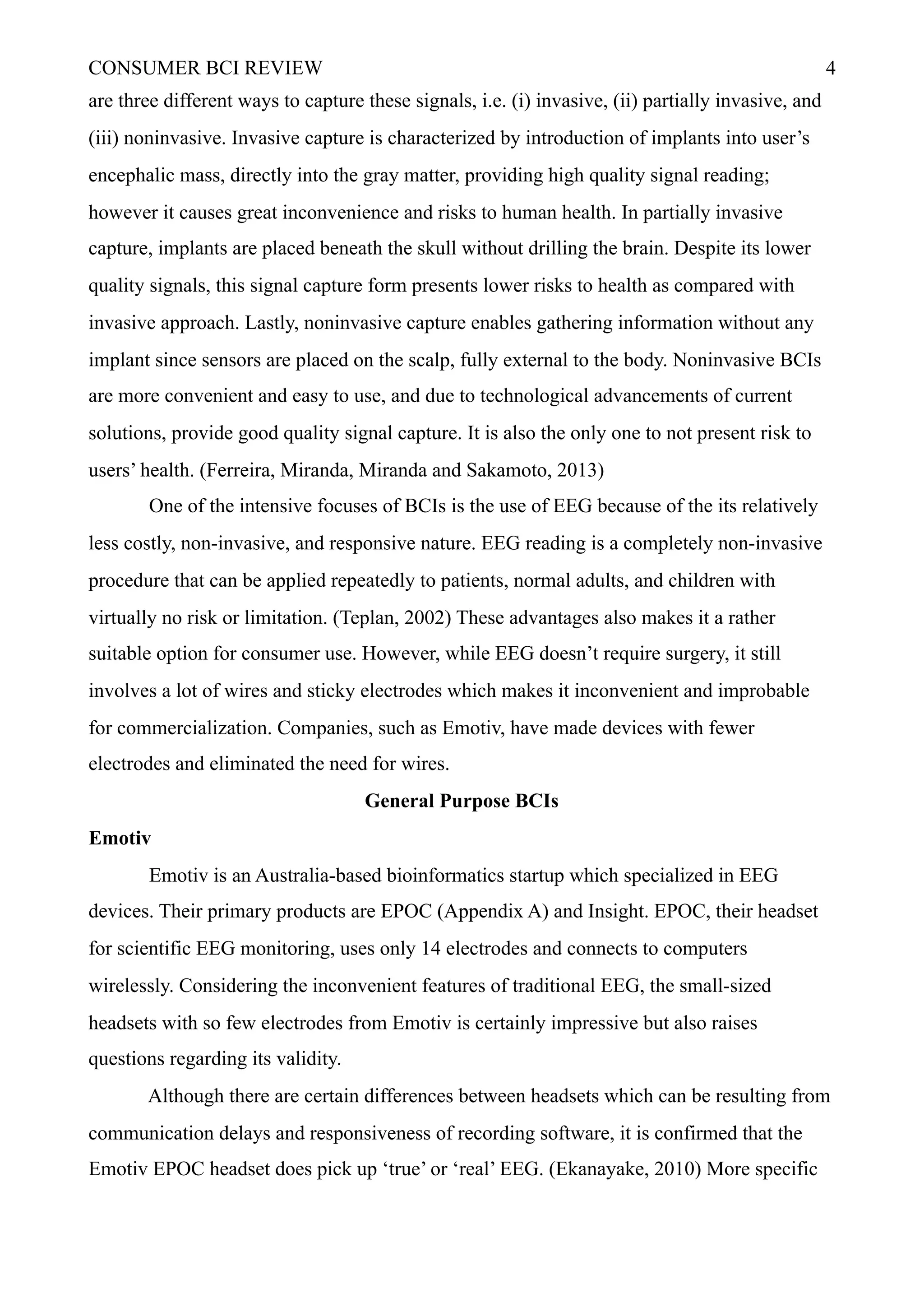 CONSUMER BCI REVIEW !4
are three different ways to capture these signals, i.e. (i) invasive, (ii) partially invasive, and
(iii) noninvasive. Invasive capture is characterized by introduction of implants into user’s
encephalic mass, directly into the gray matter, providing high quality signal reading;
however it causes great inconvenience and risks to human health. In partially invasive
capture, implants are placed beneath the skull without drilling the brain. Despite its lower
quality signals, this signal capture form presents lower risks to health as compared with
invasive approach. Lastly, noninvasive capture enables gathering information without any
implant since sensors are placed on the scalp, fully external to the body. Noninvasive BCIs
are more convenient and easy to use, and due to technological advancements of current
solutions, provide good quality signal capture. It is also the only one to not present risk to
users’ health. (Ferreira, Miranda, Miranda and Sakamoto, 2013)
One of the intensive focuses of BCIs is the use of EEG because of the its relatively
less costly, non-invasive, and responsive nature. EEG reading is a completely non-invasive
procedure that can be applied repeatedly to patients, normal adults, and children with
virtually no risk or limitation. (Teplan, 2002) These advantages also makes it a rather
suitable option for consumer use. However, while EEG doesn’t require surgery, it still
involves a lot of wires and sticky electrodes which makes it inconvenient and improbable
for commercialization. Companies, such as Emotiv, have made devices with fewer
electrodes and eliminated the need for wires.
General Purpose BCIs
Emotiv
Emotiv is an Australia-based bioinformatics startup which specialized in EEG
devices. Their primary products are EPOC (Appendix A) and Insight. EPOC, their headset
for scientific EEG monitoring, uses only 14 electrodes and connects to computers
wirelessly. Considering the inconvenient features of traditional EEG, the small-sized
headsets with so few electrodes from Emotiv is certainly impressive but also raises
questions regarding its validity.
Although there are certain differences between headsets which can be resulting from
communication delays and responsiveness of recording software, it is confirmed that the
Emotiv EPOC headset does pick up ‘true’ or ‘real’ EEG. (Ekanayake, 2010) More specific
 