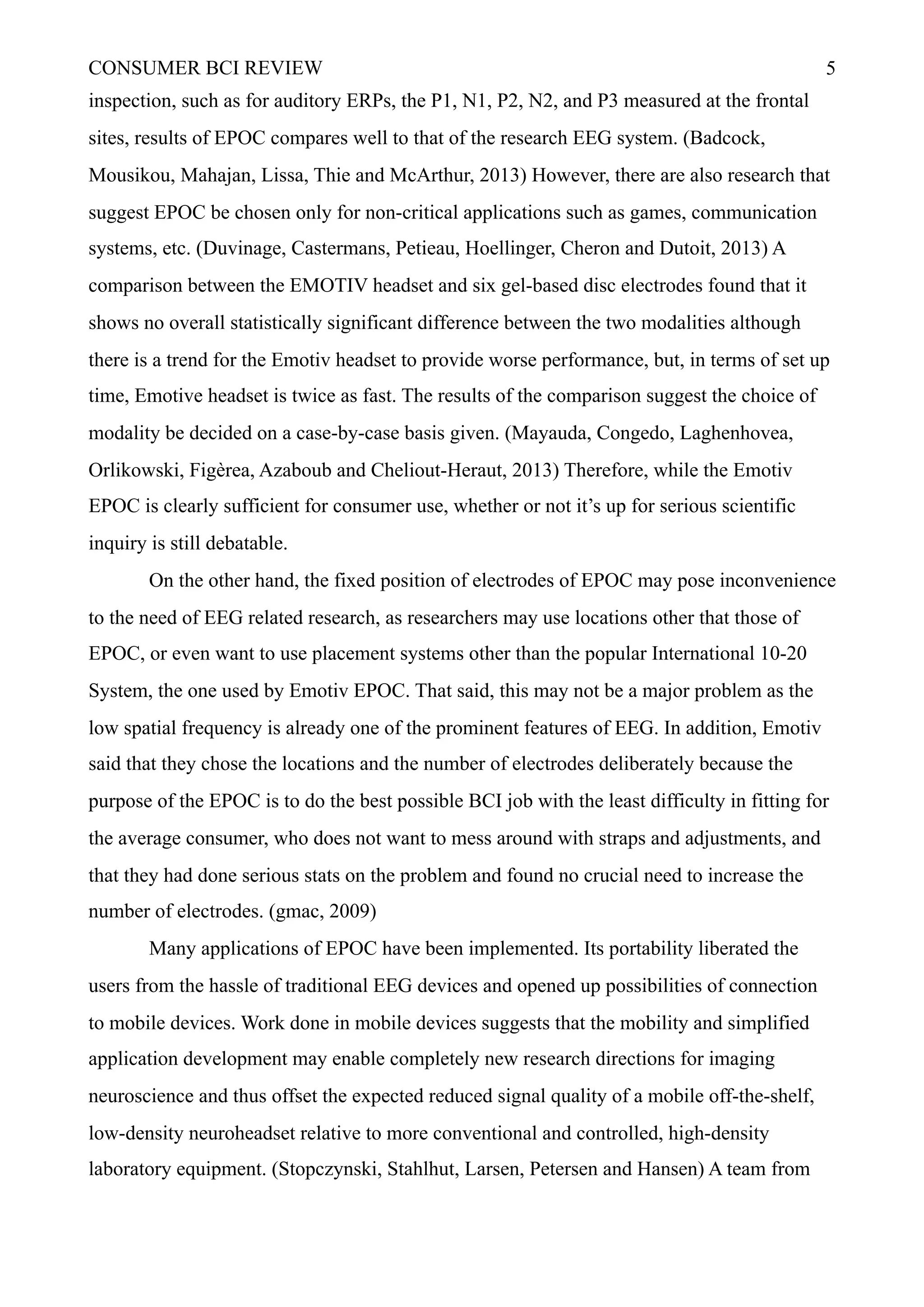 CONSUMER BCI REVIEW !5
inspection, such as for auditory ERPs, the P1, N1, P2, N2, and P3 measured at the frontal
sites, results of EPOC compares well to that of the research EEG system. (Badcock,
Mousikou, Mahajan, Lissa, Thie and McArthur, 2013) However, there are also research that
suggest EPOC be chosen only for non-critical applications such as games, communication
systems, etc. (Duvinage, Castermans, Petieau, Hoellinger, Cheron and Dutoit, 2013) A
comparison between the EMOTIV headset and six gel-based disc electrodes found that it
shows no overall statistically significant difference between the two modalities although
there is a trend for the Emotiv headset to provide worse performance, but, in terms of set up
time, Emotive headset is twice as fast. The results of the comparison suggest the choice of
modality be decided on a case-by-case basis given. (Mayauda, Congedo, Laghenhovea,
Orlikowski, Figèrea, Azaboub and Cheliout-Heraut, 2013) Therefore, while the Emotiv
EPOC is clearly sufficient for consumer use, whether or not it’s up for serious scientific
inquiry is still debatable.
On the other hand, the fixed position of electrodes of EPOC may pose inconvenience
to the need of EEG related research, as researchers may use locations other that those of
EPOC, or even want to use placement systems other than the popular International 10-20
System, the one used by Emotiv EPOC. That said, this may not be a major problem as the
low spatial frequency is already one of the prominent features of EEG. In addition, Emotiv
said that they chose the locations and the number of electrodes deliberately because the
purpose of the EPOC is to do the best possible BCI job with the least difficulty in fitting for
the average consumer, who does not want to mess around with straps and adjustments, and
that they had done serious stats on the problem and found no crucial need to increase the
number of electrodes. (gmac, 2009)
Many applications of EPOC have been implemented. Its portability liberated the
users from the hassle of traditional EEG devices and opened up possibilities of connection
to mobile devices. Work done in mobile devices suggests that the mobility and simplified
application development may enable completely new research directions for imaging
neuroscience and thus offset the expected reduced signal quality of a mobile off-the-shelf,
low-density neuroheadset relative to more conventional and controlled, high-density
laboratory equipment. (Stopczynski, Stahlhut, Larsen, Petersen and Hansen) A team from
 