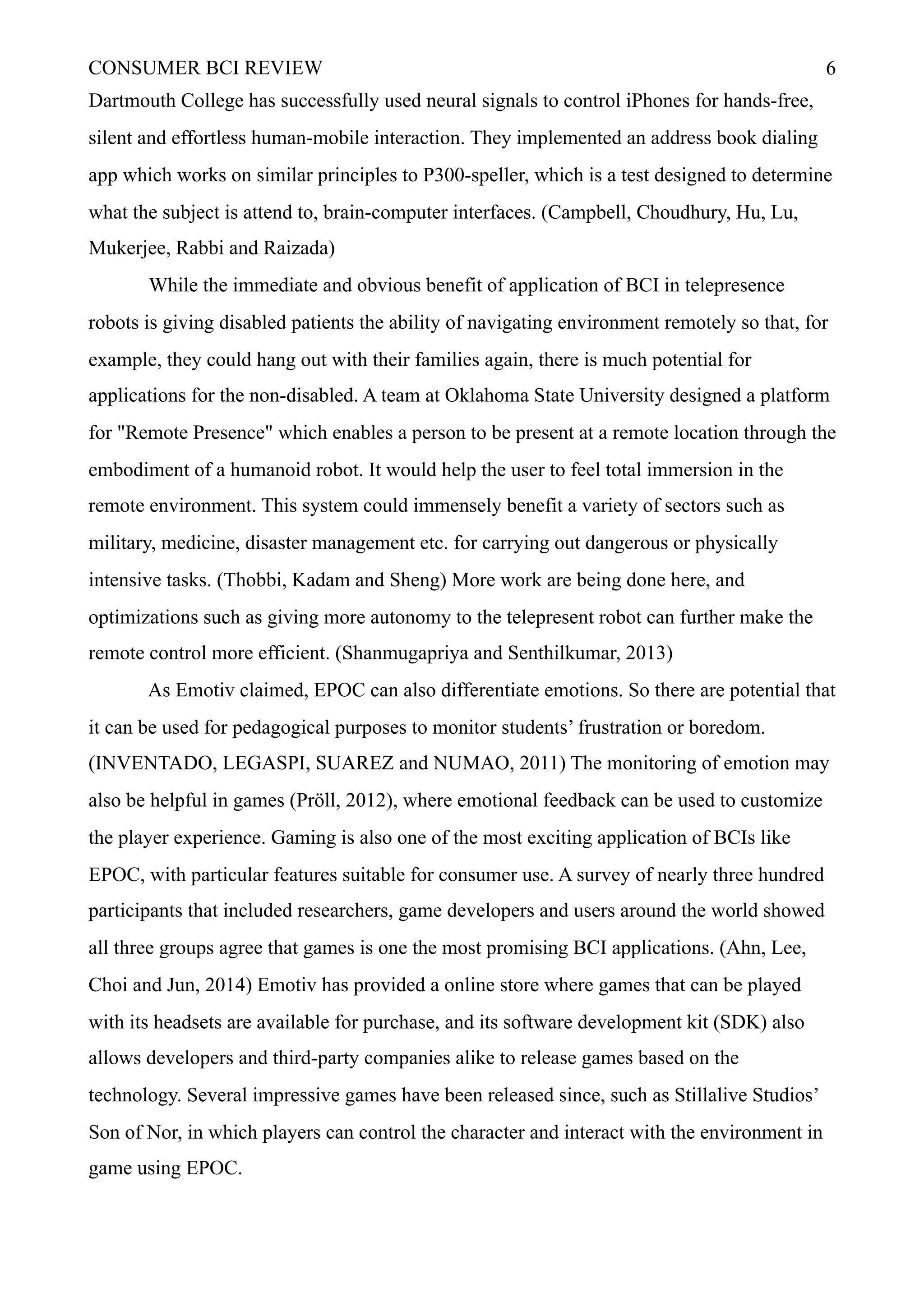 CONSUMER BCI REVIEW !6
Dartmouth College has successfully used neural signals to control iPhones for hands-free,
silent and effortless human-mobile interaction. They implemented an address book dialing
app which works on similar principles to P300-speller, which is a test designed to determine
what the subject is attend to, brain-computer interfaces. (Campbell, Choudhury, Hu, Lu,
Mukerjee, Rabbi and Raizada)
While the immediate and obvious benefit of application of BCI in telepresence
robots is giving disabled patients the ability of navigating environment remotely so that, for
example, they could hang out with their families again, there is much potential for
applications for the non-disabled. A team at Oklahoma State University designed a platform
for "Remote Presence" which enables a person to be present at a remote location through the
embodiment of a humanoid robot. It would help the user to feel total immersion in the
remote environment. This system could immensely benefit a variety of sectors such as
military, medicine, disaster management etc. for carrying out dangerous or physically
intensive tasks. (Thobbi, Kadam and Sheng) More work are being done here, and
optimizations such as giving more autonomy to the telepresent robot can further make the
remote control more efficient. (Shanmugapriya and Senthilkumar, 2013)
As Emotiv claimed, EPOC can also differentiate emotions. So there are potential that
it can be used for pedagogical purposes to monitor students’ frustration or boredom.
(INVENTADO, LEGASPI, SUAREZ and NUMAO, 2011) The monitoring of emotion may
also be helpful in games (Pröll, 2012), where emotional feedback can be used to customize
the player experience. Gaming is also one of the most exciting application of BCIs like
EPOC, with particular features suitable for consumer use. A survey of nearly three hundred
participants that included researchers, game developers and users around the world showed
all three groups agree that games is one the most promising BCI applications. (Ahn, Lee,
Choi and Jun, 2014) Emotiv has provided a online store where games that can be played
with its headsets are available for purchase, and its software development kit (SDK) also
allows developers and third-party companies alike to release games based on the
technology. Several impressive games have been released since, such as Stillalive Studios’
Son of Nor, in which players can control the character and interact with the environment in
game using EPOC.
 