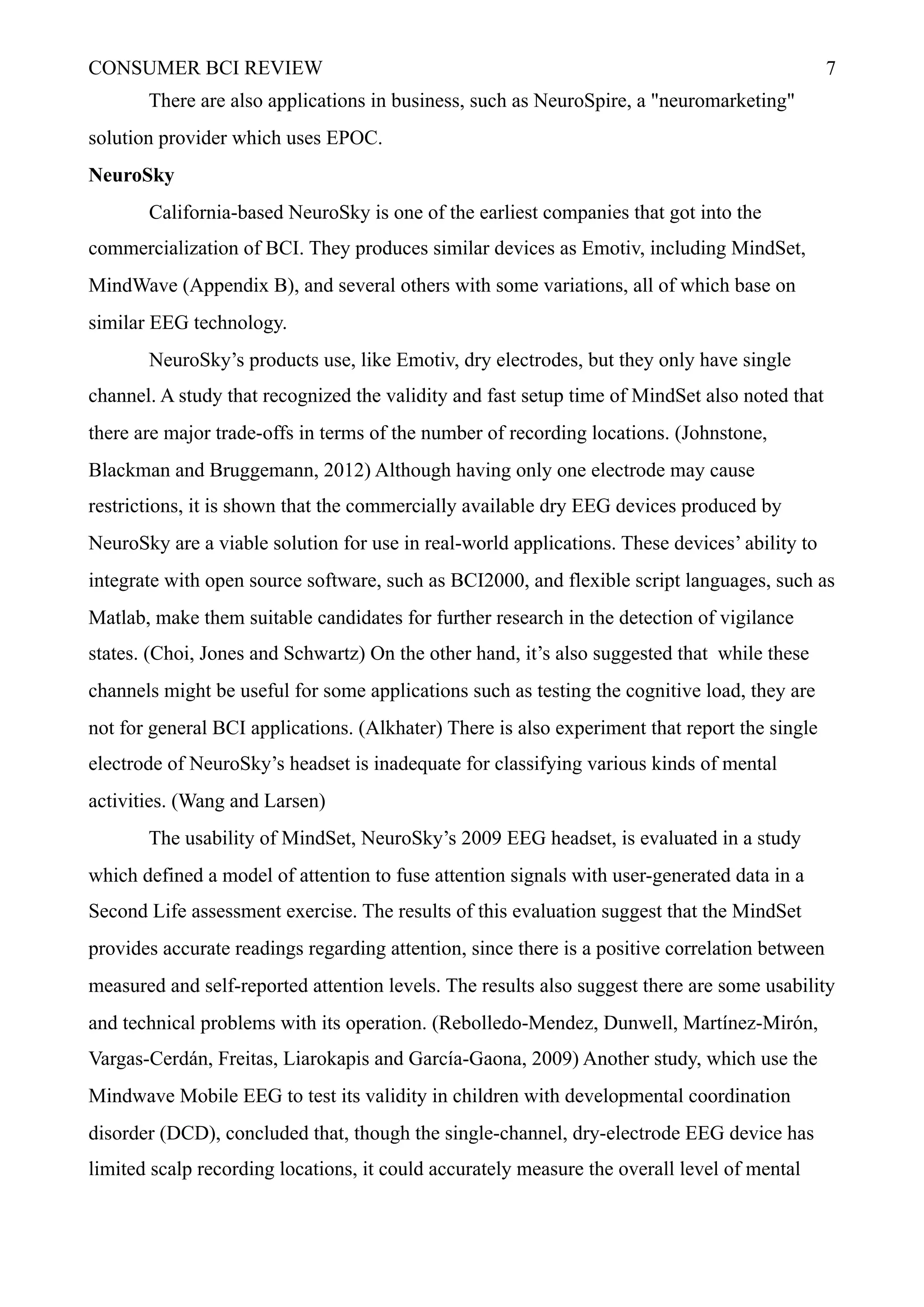 CONSUMER BCI REVIEW !7
There are also applications in business, such as NeuroSpire, a "neuromarketing"
solution provider which uses EPOC.
NeuroSky
California-based NeuroSky is one of the earliest companies that got into the
commercialization of BCI. They produces similar devices as Emotiv, including MindSet,
MindWave (Appendix B), and several others with some variations, all of which base on
similar EEG technology.
NeuroSky’s products use, like Emotiv, dry electrodes, but they only have single
channel. A study that recognized the validity and fast setup time of MindSet also noted that
there are major trade-offs in terms of the number of recording locations. (Johnstone,
Blackman and Bruggemann, 2012) Although having only one electrode may cause
restrictions, it is shown that the commercially available dry EEG devices produced by
NeuroSky are a viable solution for use in real-world applications. These devices’ ability to
integrate with open source software, such as BCI2000, and flexible script languages, such as
Matlab, make them suitable candidates for further research in the detection of vigilance
states. (Choi, Jones and Schwartz) On the other hand, it’s also suggested that while these
channels might be useful for some applications such as testing the cognitive load, they are
not for general BCI applications. (Alkhater) There is also experiment that report the single
electrode of NeuroSky’s headset is inadequate for classifying various kinds of mental
activities. (Wang and Larsen)
The usability of MindSet, NeuroSky’s 2009 EEG headset, is evaluated in a study
which defined a model of attention to fuse attention signals with user-generated data in a
Second Life assessment exercise. The results of this evaluation suggest that the MindSet
provides accurate readings regarding attention, since there is a positive correlation between
measured and self-reported attention levels. The results also suggest there are some usability
and technical problems with its operation. (Rebolledo-Mendez, Dunwell, Martínez-Mirón,
Vargas-Cerdán, Freitas, Liarokapis and García-Gaona, 2009) Another study, which use the
Mindwave Mobile EEG to test its validity in children with developmental coordination
disorder (DCD), concluded that, though the single-channel, dry-electrode EEG device has
limited scalp recording locations, it could accurately measure the overall level of mental
 