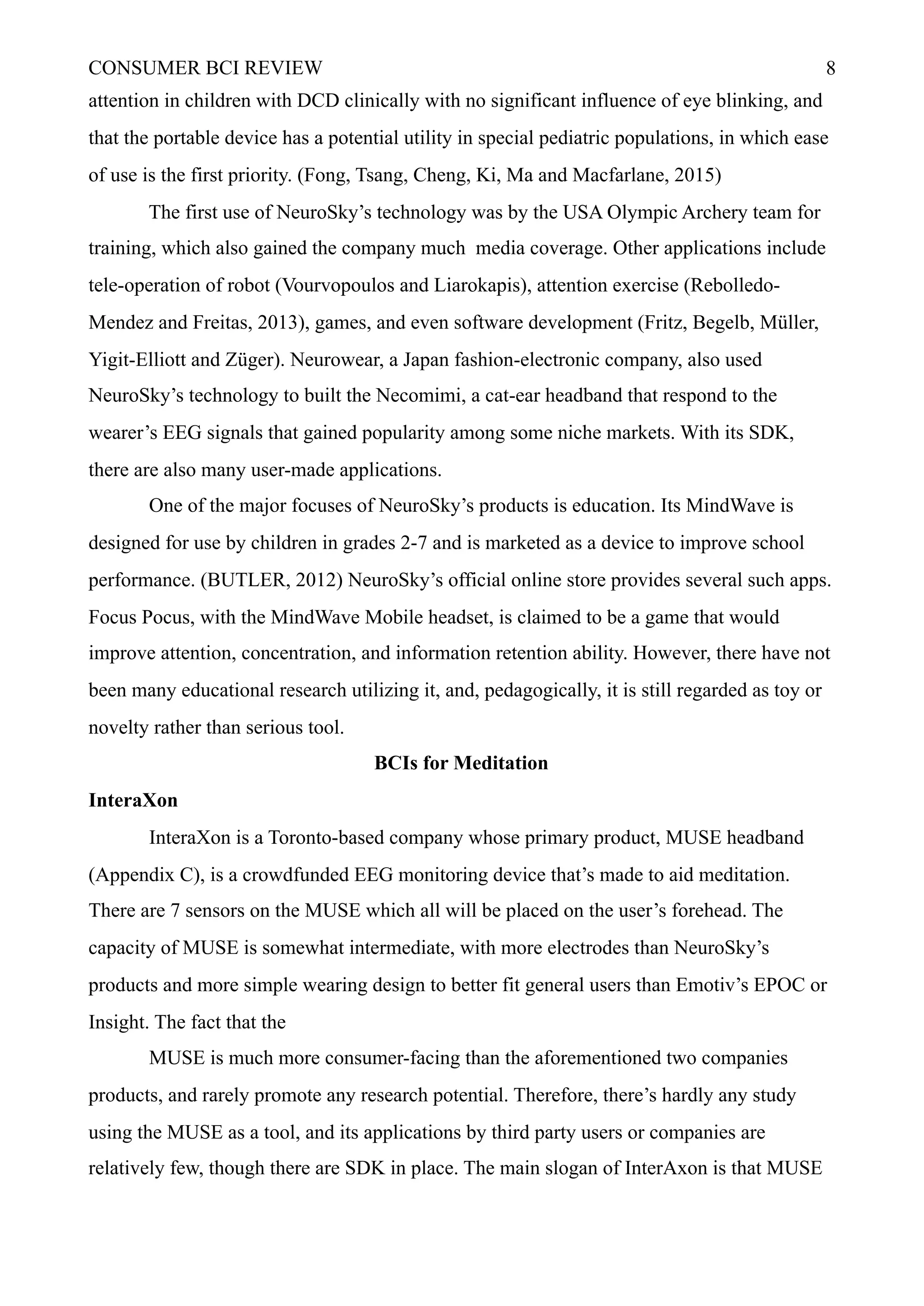 CONSUMER BCI REVIEW !8
attention in children with DCD clinically with no significant influence of eye blinking, and
that the portable device has a potential utility in special pediatric populations, in which ease
of use is the first priority. (Fong, Tsang, Cheng, Ki, Ma and Macfarlane, 2015)
The first use of NeuroSky’s technology was by the USA Olympic Archery team for
training, which also gained the company much media coverage. Other applications include
tele-operation of robot (Vourvopoulos and Liarokapis), attention exercise (Rebolledo-
Mendez and Freitas, 2013), games, and even software development (Fritz, Begelb, Müller,
Yigit-Elliott and Züger). Neurowear, a Japan fashion-electronic company, also used
NeuroSky’s technology to built the Necomimi, a cat-ear headband that respond to the
wearer’s EEG signals that gained popularity among some niche markets. With its SDK,
there are also many user-made applications.
One of the major focuses of NeuroSky’s products is education. Its MindWave is
designed for use by children in grades 2-7 and is marketed as a device to improve school
performance. (BUTLER, 2012) NeuroSky’s official online store provides several such apps.
Focus Pocus, with the MindWave Mobile headset, is claimed to be a game that would
improve attention, concentration, and information retention ability. However, there have not
been many educational research utilizing it, and, pedagogically, it is still regarded as toy or
novelty rather than serious tool.
BCIs for Meditation
InteraXon
InteraXon is a Toronto-based company whose primary product, MUSE headband
(Appendix C), is a crowdfunded EEG monitoring device that’s made to aid meditation.
There are 7 sensors on the MUSE which all will be placed on the user’s forehead. The
capacity of MUSE is somewhat intermediate, with more electrodes than NeuroSky’s
products and more simple wearing design to better fit general users than Emotiv’s EPOC or
Insight. The fact that the
MUSE is much more consumer-facing than the aforementioned two companies
products, and rarely promote any research potential. Therefore, there’s hardly any study
using the MUSE as a tool, and its applications by third party users or companies are
relatively few, though there are SDK in place. The main slogan of InterAxon is that MUSE
 