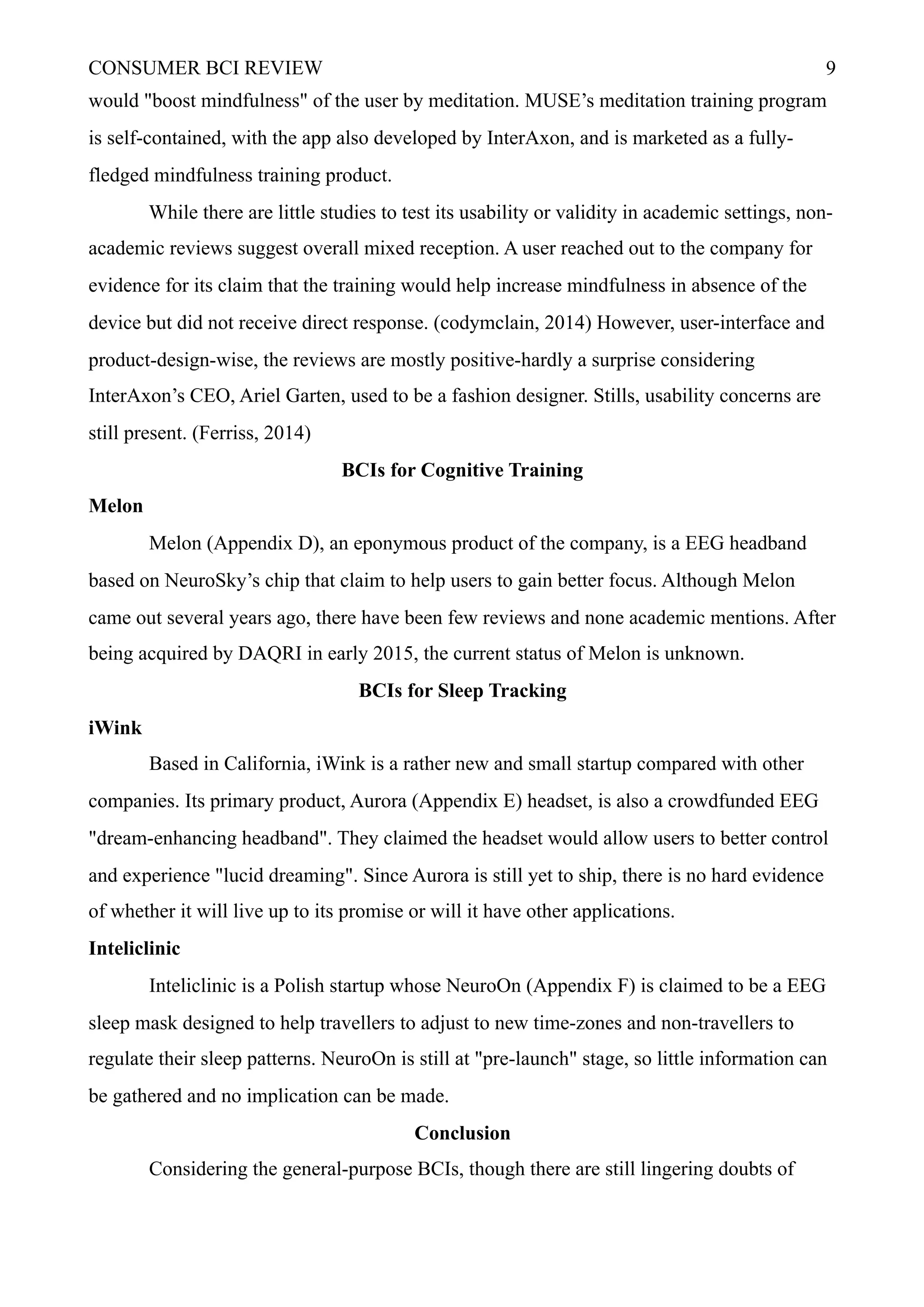 CONSUMER BCI REVIEW !9
would "boost mindfulness" of the user by meditation. MUSE’s meditation training program
is self-contained, with the app also developed by InterAxon, and is marketed as a fully-
fledged mindfulness training product.
While there are little studies to test its usability or validity in academic settings, non-
academic reviews suggest overall mixed reception. A user reached out to the company for
evidence for its claim that the training would help increase mindfulness in absence of the
device but did not receive direct response. (codymclain, 2014) However, user-interface and
product-design-wise, the reviews are mostly positive-hardly a surprise considering
InterAxon’s CEO, Ariel Garten, used to be a fashion designer. Stills, usability concerns are
still present. (Ferriss, 2014)
BCIs for Cognitive Training
Melon
Melon (Appendix D), an eponymous product of the company, is a EEG headband
based on NeuroSky’s chip that claim to help users to gain better focus. Although Melon
came out several years ago, there have been few reviews and none academic mentions. After
being acquired by DAQRI in early 2015, the current status of Melon is unknown.
BCIs for Sleep Tracking
iWink
Based in California, iWink is a rather new and small startup compared with other
companies. Its primary product, Aurora (Appendix E) headset, is also a crowdfunded EEG
"dream-enhancing headband". They claimed the headset would allow users to better control
and experience "lucid dreaming". Since Aurora is still yet to ship, there is no hard evidence
of whether it will live up to its promise or will it have other applications.
Inteliclinic
Inteliclinic is a Polish startup whose NeuroOn (Appendix F) is claimed to be a EEG
sleep mask designed to help travellers to adjust to new time-zones and non-travellers to
regulate their sleep patterns. NeuroOn is still at "pre-launch" stage, so little information can
be gathered and no implication can be made.
Conclusion
Considering the general-purpose BCIs, though there are still lingering doubts of
 