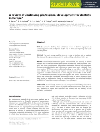 A review of continuing professional development for dentists
in Europe*
E. Barnes1
, A. D. Bullock2
, S. E. R. Bailey1
, J. G. Cowpe1
and T. Karaharju-Suvanto3
1
School of Postgraduate Medical and Dental Education, Cardiff University, University Dental Hospital and School, Heath Park, Cardiff, UK,
2
Cardiff Unit for Research and Evaluation in Medical and Dental Education (CUREMeDE), School of Social Science, Cardiff University, Glamorgan Build-
ing, Cardiff, UK,
3
Institute of Dentistry, University of Helsinki, Helsinki, Finland
Introduction
Key competences required of the new dental graduate and a
European perspective on the quality assurance of undergraduate
education have been established (1). In the context of changing
patterns of oral health needs (2), an increasingly wide range of
health issues (3) and higher patient expectations (4–6), practi-
tioners need to develop a wider knowledge base than that
which can be provided by undergraduate training alone (6–10).
Continuing professional development (CPD) is the mechanism
by which dental practitioners develop their skills and knowl-
edge and maintain up-to-date practice. Definitions of CPD
(11–14) draw attention to the career-long importance of CPD
and its value for patient care.
Although rules about the required amount and content of
CPD vary across the European Union (EU) (15–17), there is
evidence of a worldwide trend towards mandatory CPD (5, 9,
18–21). The need to update clinical skills and integrate new
developments into patient care is an accepted part of profes-
sional practice and increasingly related to continued registra-
tion (22, 23). However, differences in CPD requirements mean
that patients are likely to be subject to different standards of
oral health care depending on where they live, or travel to,
within the EU (24). This paper presents a summary of the findings
Keywords
continuing professional development;
continuing education; dentistry.
Correspondence
Jonathan G. Cowpe
Dental Postgraduate Section,
Wales Deanery - School of Postgraduate
Medical and Dental Education
Neuadd Meirionnydd
Heath Park
Cardiff CF14 4YS, UK
Tel: +44 (0)29 2074 4317
Fax: +44 (0)29 2074 3960
e-mail: cowpeJG@cardiff.ac.uk
Accepted: 5 January 2012
doi:10.1111/j.1600-0579.2012.00737.x
Abstract
Aim: To summarise findings from a literature review of dentists’ engagement in
continuing professional development (CPD) and its effects on improving oral health
care for patients.
Method: The search strategy used key terms in a range of databases and an academic
literature search engine, complemented by hand searching and citation follow-up.
Results: One hundred and fourteen papers were reviewed. The majority of dentists
engaged in CPD. Factors affecting participation included time since graduation, costs,
work and home commitments, postgraduate qualification, interest and convenience.
Learning needs identification and reflection on practice were rarely evidenced. Com-
mon modes of CPD were courses and journal reading; no one delivery method proved
more effective. Few papers directly explored recommendations for topics although
suggestions related to common areas of error and gaps in knowledge or skill. Studies
of CPD effectiveness and impact-on-practice suggested that courses can result in wide-
spread new learning and considerable self-reported change in practice. However, signif-
icant barriers to implementing change in workplace practice were noted and included
availability of materials, resources and support from colleagues.
Conclusion: To ensure high standards of care, alongside recommending core or man-
datory topics, more attention should be given to reflection on learning needs, the lear-
ner’s readiness to engage with education and training and the influence of the
workplace environment.
*Article reproduced from Eur J Dent Educ 16 (2012) 166–178
European Journal of Dental Education ISSN 1396-5883
ª 2013 John Wiley & Sons A/S 5
Eur J Dent Educ 17 (Suppl. 1) (2013) 5–17
 