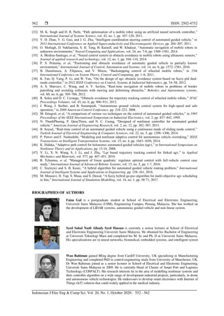  ISSN: 2502-4752
Indonesian J Elec Eng & Comp Sci, Vol. 20, No. 1, October 2020 : 552 - 562
562
[32] M. K. Singh and D. R. Parhi, “Path optimisation of a mobile robot using an artificial neural network controller,”
International Journal of Systems Science, vol. 42, no. 1, pp. 107–120, 2011.
[33] Y. D. Zhan, Y. G. Guo, and J. G. Zhu, “Intelligent coordination steering control of automated guided vehicle,” in
2011 International Conference on Applied Superconductivity and Electromagnetic Devices, pp. 204–207, 2011.
[34] O. Motlagh, D. Nakhaeinia, S. H. Tang, B. Karasfi, and W. Khaksar, “Automatic navigation of mobile robots in
unknown environments,” Neural Computing and Applications, vol. 24, no. 7-8, pp. 1569–1581, 2014.
[35] A. Medina-Santiago, et al, “Neural control system in obstacle avoidance in mobile robots using ultrasonic sensors,”
Journal of applied research and technology, vol. 12, no. 1, pp. 104–110, 2014.
[36] P. S. Pratama, et al, “Positioning and obstacle avoidance of automatic guided vehicle in partially known
environment,” International Journal of Control, Automation and Systems, vol. 14, no. 6, pp. 1572–1581, 2016.
[37] B. Dumitrascu, A. Filipescu, and V. Minzu, “Backstepping control of wheeled mobile robots,” in 15th
International Conference on System Theory, Control and Computing, pp. 1–6, 2011.
[38] K. Fan, Q. Yang, P. Li, and W. Yan, “On the design of agv obstacle avoidance system based on fuzzy-pid dual-
mode controller,” in 2012 IEEE Conference on Control, Systems & Industrial Informatics, pp. 54–58, 2012.
[39] A. S. Matveev, C. Wang, and A. V. Savkin, “Real-time navigation of mobile robots in problems of border
patrolling and avoiding collisions with moving and deforming obstacles,” Robotics and Autonomous systems,
vol. 60, no. 6, pp. 769–788, 2012.
[40] R. Solea and D. C. Cernega, “Obstacle avoidance for trajectory tracking control of wheeled mobile robots,” IFAC
Proceedings Volumes, vol. 45, no. 6, pp. 906–911, 2012.
[41] J. Wang, J. Steiber, and B. Surampudi, “Autonomous ground vehicle control system for high-speed and safe
operation,” in 2008 American Control Conference, pp. 218–223, 2008.
[42] M. Ertugrul, et al, “A comparison of various vss techniques on the control of automated guided vehicles,” in 1995
Proceedings of the IEEE International Symposium on Industrial Electronics, vol. 2, pp. 837–842, 1995.
[43] N. ThanhPhuong, P. QuocThien, and N. C. Cuong, “Designed of nonlinear controller for automated guided
vehicle.” American Journal of Engineering Research, vol. 2, no. 12, pp. 382–387, 2013.
[44] B. Soysal, “Real-time control of an automated guided vehicle using a continuous mode of sliding mode control,”
Turkish Journal of Electrical Engineering & Computer Sciences, vol. 22, no. 5, pp. 1298–1306, 2014.
[45] P. Petrov and F. Nashashibi, “Modeling and nonlinear adaptive control for autonomous vehicle overtaking,” IEEE
Transactions on Intelligent Transportation Systems, vol. 15, no. 4, pp. 1643–1656, 2014.
[46] K. Hidaka, “Adaptive path control for holonomic automated guided vehicles (agv),” in International Symposium on
Nonlinear Theory and its Applications, pp. 13-16, 2008.
[47] Y. Li, X. N. Wang, S. J. Li, and J. Zhu, “Lqr based trajectory tracking control for forked agv,” in Applied
Mechanics and Materials, vol. 577, pp. 447–451, 2014.
[48] R. Tchamna, et al, “Management of linear quadratic´ regulator optimal control with full-vehicle control case
study,” International Journal of Advanced Robotic Systems, vol. 13, no. 5, pp. 1-7, 2016.
[49] C. Soyleyici and S. B. Keser, “A hybrid algorithm for automated guided vehicle routing problem,” International
Journal of Intelligent Systems and Applications in Engineering, pp. 158–161, 2016.
[50] M. Mousavi, H. Yap, S. Musa, and S. Dawal, “A fuzzy hybrid ga-pso algorithm for multi-objective agv scheduling
in fms,” International Journal of Simulation Modelling, vol. 16, no. 1, pp. 58-71, 2017.
BIOGRAPHIES OF AUTHORS
Faiza Gul is a postgraduate student at School of Electrical and Electronic Engineering,
Universiti Sains Malaysia (USM), Engineering Campus, Penang, Malaysia. She has worked on
the development of LIDAR systems, autonomous guided vehicle and non-linear system.
Syed Sahal Nazli Alhady Syed Hassan is currently a senior lecturer at School of Electrical
and Electronic Engineering Universiti Sains Malaysia. He obtained his Bachelor of Engineering
at Universiti Teknologi Mara and completed his M. Sc and Ph. D at Universiti Sains Malaysia.
His specializations are in neural networks, biomedical, embedded systems, and intelligent system
Wan Rahiman gained BEng degree from Cardiff University, UK specialising in Manufacturing
Engineering and completed PhD in control-engineering study from University of Manchester, UK.
Dr Wan Rahiman joined as a senior lecturer in School of Electrical and Electronic Engineering,
Universiti Sains Malaysia in 2009. He is currently Head of Cluster of Smart Port and Logistics
Technology (COSPALT). His research interests lie in the area of modelling nonlinear systems and
their controller algorithm on a wide range of development industrial projects, particularly, in drone
and autonomous vehicle technologies. He endeavours to develop smart electronics with Internet of
Things (IoT) solution that could widely applied in the medical industry.
 