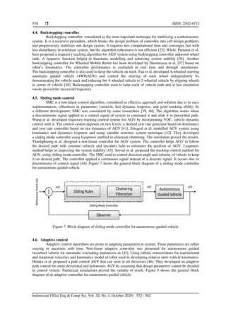  ISSN: 2502-4752
Indonesian J Elec Eng & Comp Sci, Vol. 20, No. 1, October 2020 : 552 - 562
558
4.4. Backstepping controller
Backstepping controller, considered as the most important technique for stabilizing a nonholonomic
system. It is a recursive procedure, which breaks the design problem of controller into sub design problems
and progressively stabilizes sub design system. It requires less computational time and converges fast with
less disturbance in nonlinear system, but the algorithm robustness is not efficient [25]. While, Partama et al.
have proposed a trajectory tracking algorithm for AGV system using backstepping controller unknown wheel
radii. A lyapunov function helped in kinematic modelling and achieving system stability [36]. Another
backstepping controller for Wheeled Mobile Robot has been developed by Dumitrascu et al. [37] based on
robot’s kinematics. The controller performance is evaluated in real time and through simulations.
The backstepping controller is also used to keep the vehicle on track. Fan et al. developed 4-wheeled steering
automatic guided vehicle (4WISAGV) and control the steering of each wheel independently by
demonstrating the vehicle track and reducing the 4-wheeled vehicle to 2-wheeled vehicle by aligning wheels
in center of vehicle [38]. Backstepping controller used to keep track of vehicle path and at last simulation
results proved the successful trajectory.
4.5. Sliding mode control
SMC is a non-linear control algorithm, considered as effective approach and solution due to its easy
implementation, robustness in parameters variation, fast dynamic response, and good tracking ability. In
a different development, SMC was considered by some researchers [39, 40]. The algorithm works when
a discontinuous signal applied to a control signal of system to command it and slide it to prescribed path.
Wang et al. developed trajectory tracking control system for AGV by incorporating VDC, vehicle dynamic
control with it. The control system depends on two levels: a desired yaw rate generator based on kinematics
and yaw rate controller based on tire dynamics of AGV [41]. Ertugrul et al. modelled AGV system using
kinematics and dynamics response and using variable structure system technique [42]. They developed
a sliding mode controller using Lyapunov method to eliminate chattering. The simulation proved the results.
Thanhphuong et al. designed a non-linear controller for AGV system. The controller helps AGV to follow
the desired path with constant velocity and encoders help to estimates the position of AGV. Lyapunov
method helps in improving the system stability [43]. Soysal et al. proposed the tracking control method for
AGV, using sliding mode controller. The SMC used to control direction angle and velocity of vehicle to keep
it on desired path. The controller applied a continuous signal instead of a discrete signal. It occurs due to
discontinuity of control signal [44]. Figure 7 shows the general block diagram of a sliding mode controller
for autonomous guided vehicle.
Figure 7. Block diagram of sliding mode controller for autonomous guided vehicle
4.6. Adaptive control
Adaptive control algorithms are prone to adapting parameters in system. These parameters are either
varying or uncertain with time. Non-linear adaptive controller was presented for autonomous guided
twowheel vehicle for automatic overtaking manoeuvre in [45]. Using robotic nomenclature for translational
and rotational velocities and kinematics model of robot used in developing relative inter-vehicle kinematics.
Hidaka et al. proposed a path control AGV that can steer in all directions [46]. They developed an adaptive
path control for omni directional and holonomic AGV by assuming that design parameters cannot be decided
in control system. Numerical simulations proved the validity of result. Figure 8 shows the general block
diagram of an adaptive controller for autonomous guided vehicle.
 