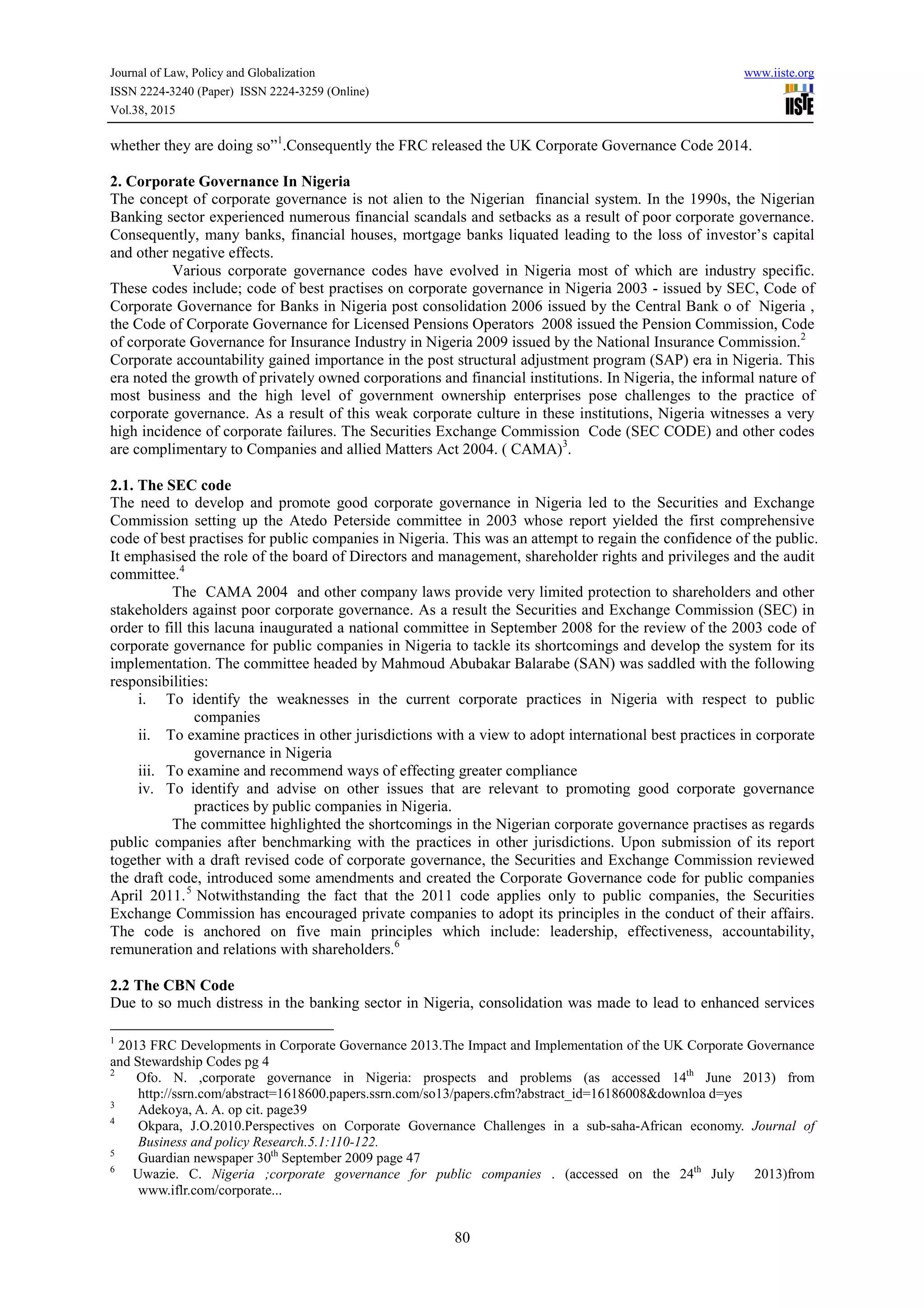 Journal of Law, Policy and Globalization www.iiste.org
ISSN 2224-3240 (Paper) ISSN 2224-3259 (Online)
Vol.38, 2015
80
whether they are doing so”1
.Consequently the FRC released the UK Corporate Governance Code 2014.
2. Corporate Governance In Nigeria
The concept of corporate governance is not alien to the Nigerian financial system. In the 1990s, the Nigerian
Banking sector experienced numerous financial scandals and setbacks as a result of poor corporate governance.
Consequently, many banks, financial houses, mortgage banks liquated leading to the loss of investor’s capital
and other negative effects.
Various corporate governance codes have evolved in Nigeria most of which are industry specific.
These codes include; code of best practises on corporate governance in Nigeria 2003 - issued by SEC, Code of
Corporate Governance for Banks in Nigeria post consolidation 2006 issued by the Central Bank o of Nigeria ,
the Code of Corporate Governance for Licensed Pensions Operators 2008 issued the Pension Commission, Code
of corporate Governance for Insurance Industry in Nigeria 2009 issued by the National Insurance Commission.2
Corporate accountability gained importance in the post structural adjustment program (SAP) era in Nigeria. This
era noted the growth of privately owned corporations and financial institutions. In Nigeria, the informal nature of
most business and the high level of government ownership enterprises pose challenges to the practice of
corporate governance. As a result of this weak corporate culture in these institutions, Nigeria witnesses a very
high incidence of corporate failures. The Securities Exchange Commission Code (SEC CODE) and other codes
are complimentary to Companies and allied Matters Act 2004. ( CAMA)3
.
2.1. The SEC code
The need to develop and promote good corporate governance in Nigeria led to the Securities and Exchange
Commission setting up the Atedo Peterside committee in 2003 whose report yielded the first comprehensive
code of best practises for public companies in Nigeria. This was an attempt to regain the confidence of the public.
It emphasised the role of the board of Directors and management, shareholder rights and privileges and the audit
committee.4
The CAMA 2004 and other company laws provide very limited protection to shareholders and other
stakeholders against poor corporate governance. As a result the Securities and Exchange Commission (SEC) in
order to fill this lacuna inaugurated a national committee in September 2008 for the review of the 2003 code of
corporate governance for public companies in Nigeria to tackle its shortcomings and develop the system for its
implementation. The committee headed by Mahmoud Abubakar Balarabe (SAN) was saddled with the following
responsibilities:
i. To identify the weaknesses in the current corporate practices in Nigeria with respect to public
companies
ii. To examine practices in other jurisdictions with a view to adopt international best practices in corporate
governance in Nigeria
iii. To examine and recommend ways of effecting greater compliance
iv. To identify and advise on other issues that are relevant to promoting good corporate governance
practices by public companies in Nigeria.
The committee highlighted the shortcomings in the Nigerian corporate governance practises as regards
public companies after benchmarking with the practices in other jurisdictions. Upon submission of its report
together with a draft revised code of corporate governance, the Securities and Exchange Commission reviewed
the draft code, introduced some amendments and created the Corporate Governance code for public companies
April 2011.5
Notwithstanding the fact that the 2011 code applies only to public companies, the Securities
Exchange Commission has encouraged private companies to adopt its principles in the conduct of their affairs.
The code is anchored on five main principles which include: leadership, effectiveness, accountability,
remuneration and relations with shareholders.6
2.2 The CBN Code
Due to so much distress in the banking sector in Nigeria, consolidation was made to lead to enhanced services
1
2013 FRC Developments in Corporate Governance 2013.The Impact and Implementation of the UK Corporate Governance
and Stewardship Codes pg 4
2
Ofo. N. ,corporate governance in Nigeria: prospects and problems (as accessed 14th
June 2013) from
http://ssrn.com/abstract=1618600.papers.ssrn.com/so13/papers.cfm?abstract_id=16186008&downloa d=yes
3
Adekoya, A. A. op cit. page39
4
Okpara, J.O.2010.Perspectives on Corporate Governance Challenges in a sub-saha-African economy. Journal of
Business and policy Research.5.1:110-122.
5
Guardian newspaper 30th
September 2009 page 47
6
Uwazie. C. Nigeria ;corporate governance for public companies . (accessed on the 24th
July 2013)from
www.iflr.com/corporate...
 