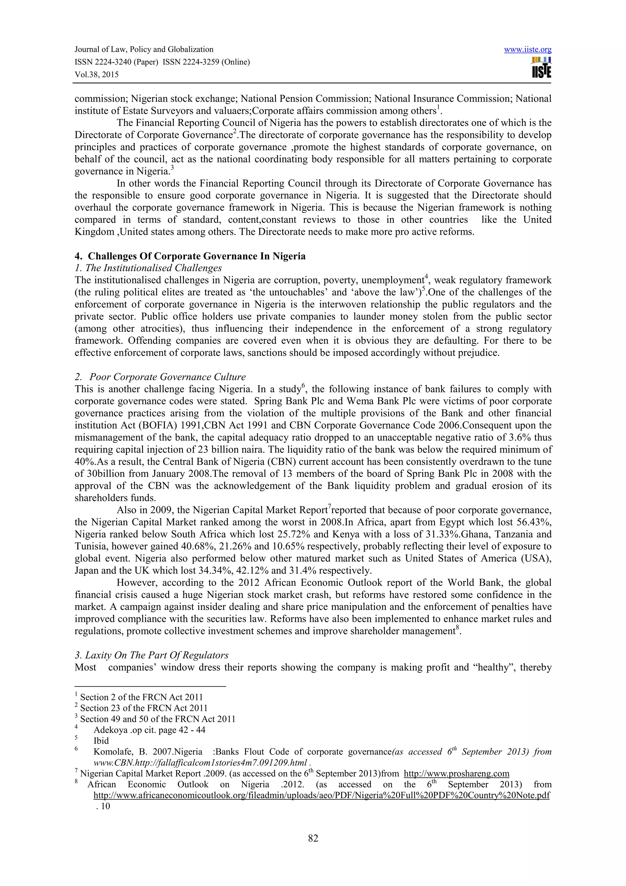 Journal of Law, Policy and Globalization www.iiste.org
ISSN 2224-3240 (Paper) ISSN 2224-3259 (Online)
Vol.38, 2015
82
commission; Nigerian stock exchange; National Pension Commission; National Insurance Commission; National
institute of Estate Surveyors and valuaers;Corporate affairs commission among others1
.
The Financial Reporting Council of Nigeria has the powers to establish directorates one of which is the
Directorate of Corporate Governance2
.The directorate of corporate governance has the responsibility to develop
principles and practices of corporate governance ,promote the highest standards of corporate governance, on
behalf of the council, act as the national coordinating body responsible for all matters pertaining to corporate
governance in Nigeria.3
In other words the Financial Reporting Council through its Directorate of Corporate Governance has
the responsible to ensure good corporate governance in Nigeria. It is suggested that the Directorate should
overhaul the corporate governance framework in Nigeria. This is because the Nigerian framework is nothing
compared in terms of standard, content,constant reviews to those in other countries like the United
Kingdom ,United states among others. The Directorate needs to make more pro active reforms.
4. Challenges Of Corporate Governance In Nigeria
1. The Institutionalised Challenges
The institutionalised challenges in Nigeria are corruption, poverty, unemployment4
, weak regulatory framework
(the ruling political elites are treated as ‘the untouchables’ and ‘above the law’)5
.One of the challenges of the
enforcement of corporate governance in Nigeria is the interwoven relationship the public regulators and the
private sector. Public office holders use private companies to launder money stolen from the public sector
(among other atrocities), thus influencing their independence in the enforcement of a strong regulatory
framework. Offending companies are covered even when it is obvious they are defaulting. For there to be
effective enforcement of corporate laws, sanctions should be imposed accordingly without prejudice.
2. Poor Corporate Governance Culture
This is another challenge facing Nigeria. In a study6
, the following instance of bank failures to comply with
corporate governance codes were stated. Spring Bank Plc and Wema Bank Plc were victims of poor corporate
governance practices arising from the violation of the multiple provisions of the Bank and other financial
institution Act (BOFIA) 1991,CBN Act 1991 and CBN Corporate Governance Code 2006.Consequent upon the
mismanagement of the bank, the capital adequacy ratio dropped to an unacceptable negative ratio of 3.6% thus
requiring capital injection of 23 billion naira. The liquidity ratio of the bank was below the required minimum of
40%.As a result, the Central Bank of Nigeria (CBN) current account has been consistently overdrawn to the tune
of 30billion from January 2008.The removal of 13 members of the board of Spring Bank Plc in 2008 with the
approval of the CBN was the acknowledgement of the Bank liquidity problem and gradual erosion of its
shareholders funds.
Also in 2009, the Nigerian Capital Market Report7
reported that because of poor corporate governance,
the Nigerian Capital Market ranked among the worst in 2008.In Africa, apart from Egypt which lost 56.43%,
Nigeria ranked below South Africa which lost 25.72% and Kenya with a loss of 31.33%.Ghana, Tanzania and
Tunisia, however gained 40.68%, 21.26% and 10.65% respectively, probably reflecting their level of exposure to
global event. Nigeria also performed below other matured market such as United States of America (USA),
Japan and the UK which lost 34.34%, 42.12% and 31.4% respectively.
However, according to the 2012 African Economic Outlook report of the World Bank, the global
financial crisis caused a huge Nigerian stock market crash, but reforms have restored some confidence in the
market. A campaign against insider dealing and share price manipulation and the enforcement of penalties have
improved compliance with the securities law. Reforms have also been implemented to enhance market rules and
regulations, promote collective investment schemes and improve shareholder management8
.
3. Laxity On The Part Of Regulators
Most companies’ window dress their reports showing the company is making profit and “healthy”, thereby
1
Section 2 of the FRCN Act 2011
2
Section 23 of the FRCN Act 2011
3
Section 49 and 50 of the FRCN Act 2011
4
Adekoya .op cit. page 42 - 44
5
Ibid
6
Komolafe, B. 2007.Nigeria :Banks Flout Code of corporate governance(as accessed 6th
September 2013) from
www.CBN.http://fallafficalcom1stories4m7.091209.html .
7
Nigerian Capital Market Report .2009. (as accessed on the 6th
September 2013)from http://www.proshareng.com
8
African Economic Outlook on Nigeria .2012. (as accessed on the 6th
September 2013) from
http://www.africaneconomicoutlook.org/fileadmin/uploads/aeo/PDF/Nigeria%20Full%20PDF%20Country%20Note.pdf
. 10
 