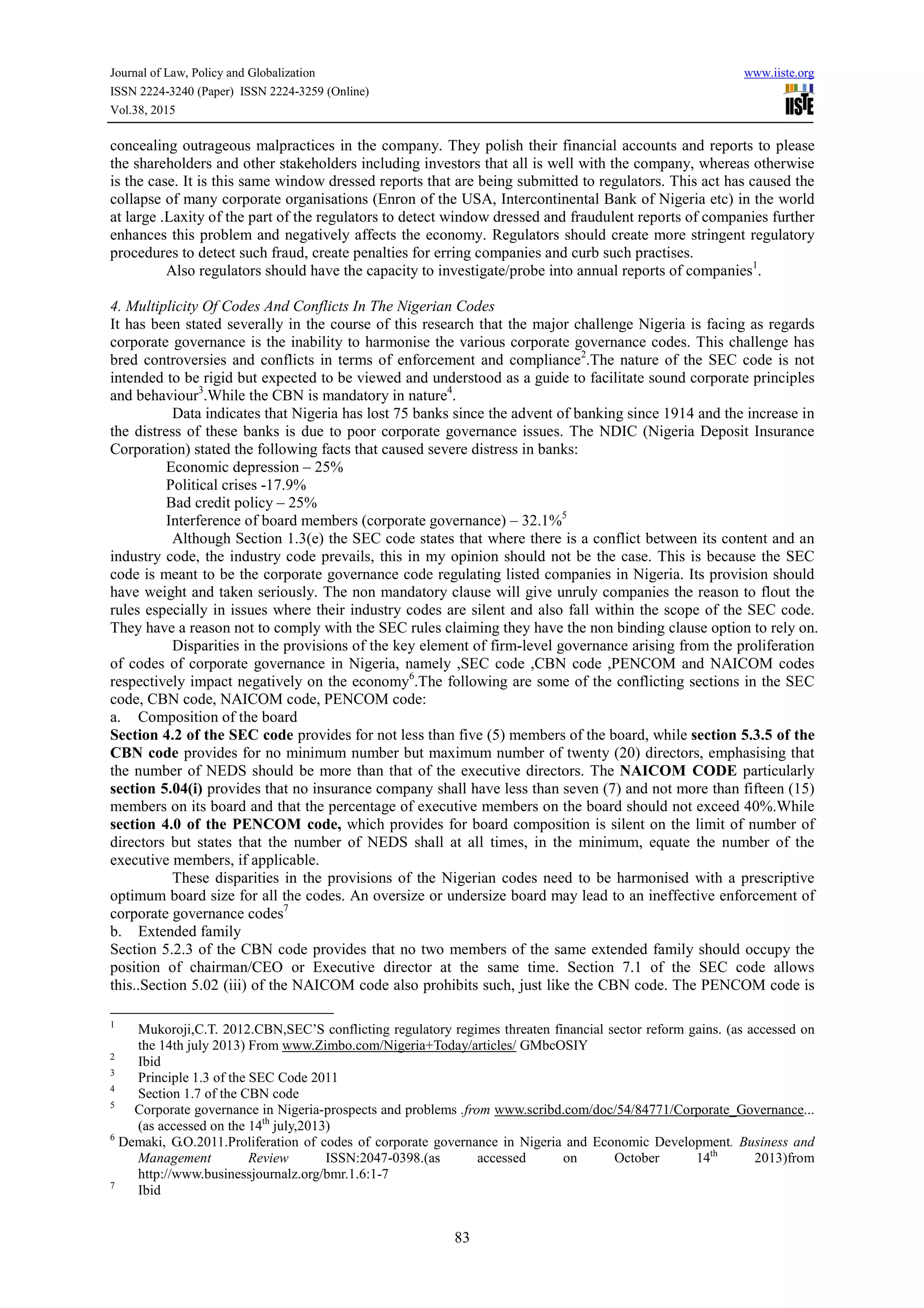 Journal of Law, Policy and Globalization www.iiste.org
ISSN 2224-3240 (Paper) ISSN 2224-3259 (Online)
Vol.38, 2015
83
concealing outrageous malpractices in the company. They polish their financial accounts and reports to please
the shareholders and other stakeholders including investors that all is well with the company, whereas otherwise
is the case. It is this same window dressed reports that are being submitted to regulators. This act has caused the
collapse of many corporate organisations (Enron of the USA, Intercontinental Bank of Nigeria etc) in the world
at large .Laxity of the part of the regulators to detect window dressed and fraudulent reports of companies further
enhances this problem and negatively affects the economy. Regulators should create more stringent regulatory
procedures to detect such fraud, create penalties for erring companies and curb such practises.
Also regulators should have the capacity to investigate/probe into annual reports of companies1
.
4. Multiplicity Of Codes And Conflicts In The Nigerian Codes
It has been stated severally in the course of this research that the major challenge Nigeria is facing as regards
corporate governance is the inability to harmonise the various corporate governance codes. This challenge has
bred controversies and conflicts in terms of enforcement and compliance2
.The nature of the SEC code is not
intended to be rigid but expected to be viewed and understood as a guide to facilitate sound corporate principles
and behaviour3
.While the CBN is mandatory in nature4
.
Data indicates that Nigeria has lost 75 banks since the advent of banking since 1914 and the increase in
the distress of these banks is due to poor corporate governance issues. The NDIC (Nigeria Deposit Insurance
Corporation) stated the following facts that caused severe distress in banks:
Economic depression – 25%
Political crises -17.9%
Bad credit policy – 25%
Interference of board members (corporate governance) – 32.1%5
Although Section 1.3(e) the SEC code states that where there is a conflict between its content and an
industry code, the industry code prevails, this in my opinion should not be the case. This is because the SEC
code is meant to be the corporate governance code regulating listed companies in Nigeria. Its provision should
have weight and taken seriously. The non mandatory clause will give unruly companies the reason to flout the
rules especially in issues where their industry codes are silent and also fall within the scope of the SEC code.
They have a reason not to comply with the SEC rules claiming they have the non binding clause option to rely on.
Disparities in the provisions of the key element of firm-level governance arising from the proliferation
of codes of corporate governance in Nigeria, namely ,SEC code ,CBN code ,PENCOM and NAICOM codes
respectively impact negatively on the economy6
.The following are some of the conflicting sections in the SEC
code, CBN code, NAICOM code, PENCOM code:
a. Composition of the board
Section 4.2 of the SEC code provides for not less than five (5) members of the board, while section 5.3.5 of the
CBN code provides for no minimum number but maximum number of twenty (20) directors, emphasising that
the number of NEDS should be more than that of the executive directors. The NAICOM CODE particularly
section 5.04(i) provides that no insurance company shall have less than seven (7) and not more than fifteen (15)
members on its board and that the percentage of executive members on the board should not exceed 40%.While
section 4.0 of the PENCOM code, which provides for board composition is silent on the limit of number of
directors but states that the number of NEDS shall at all times, in the minimum, equate the number of the
executive members, if applicable.
These disparities in the provisions of the Nigerian codes need to be harmonised with a prescriptive
optimum board size for all the codes. An oversize or undersize board may lead to an ineffective enforcement of
corporate governance codes7
b. Extended family
Section 5.2.3 of the CBN code provides that no two members of the same extended family should occupy the
position of chairman/CEO or Executive director at the same time. Section 7.1 of the SEC code allows
this..Section 5.02 (iii) of the NAICOM code also prohibits such, just like the CBN code. The PENCOM code is
1
Mukoroji,C.T. 2012.CBN,SEC’S conflicting regulatory regimes threaten financial sector reform gains. (as accessed on
the 14th july 2013) From www.Zimbo.com/Nigeria+Today/articles/ GMbcOSIY
2
Ibid
3
Principle 1.3 of the SEC Code 2011
4
Section 1.7 of the CBN code
5
Corporate governance in Nigeria-prospects and problems .from www.scribd.com/doc/54/84771/Corporate_Governance...
(as accessed on the 14th
july,2013)
6
Demaki, G.O.2011.Proliferation of codes of corporate governance in Nigeria and Economic Development. Business and
Management Review ISSN:2047-0398.(as accessed on October 14th
2013)from
http://www.businessjournalz.org/bmr.1.6:1-7
7
Ibid
 