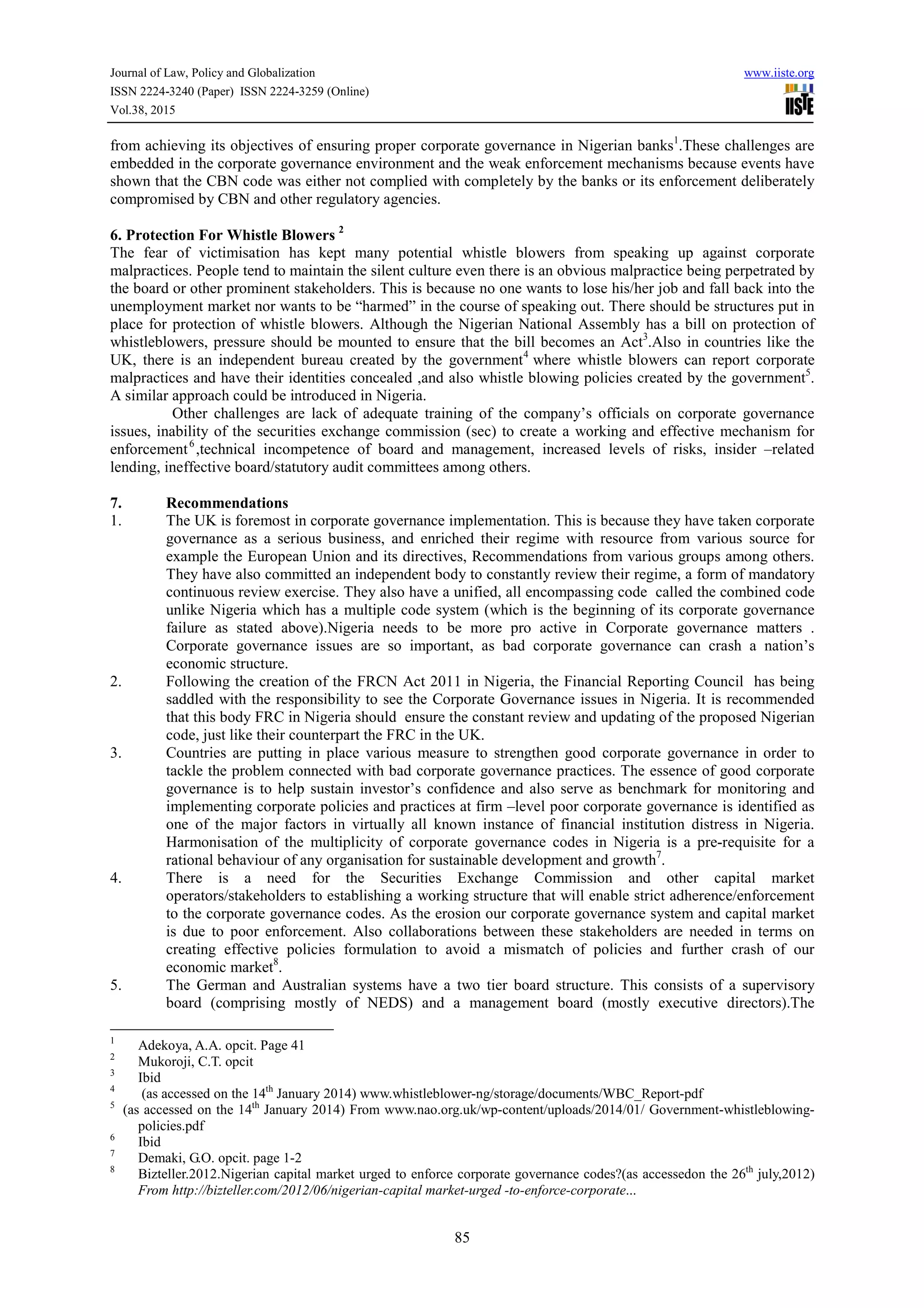Journal of Law, Policy and Globalization www.iiste.org
ISSN 2224-3240 (Paper) ISSN 2224-3259 (Online)
Vol.38, 2015
85
from achieving its objectives of ensuring proper corporate governance in Nigerian banks1
.These challenges are
embedded in the corporate governance environment and the weak enforcement mechanisms because events have
shown that the CBN code was either not complied with completely by the banks or its enforcement deliberately
compromised by CBN and other regulatory agencies.
6. Protection For Whistle Blowers 2
The fear of victimisation has kept many potential whistle blowers from speaking up against corporate
malpractices. People tend to maintain the silent culture even there is an obvious malpractice being perpetrated by
the board or other prominent stakeholders. This is because no one wants to lose his/her job and fall back into the
unemployment market nor wants to be “harmed” in the course of speaking out. There should be structures put in
place for protection of whistle blowers. Although the Nigerian National Assembly has a bill on protection of
whistleblowers, pressure should be mounted to ensure that the bill becomes an Act3
.Also in countries like the
UK, there is an independent bureau created by the government4
where whistle blowers can report corporate
malpractices and have their identities concealed ,and also whistle blowing policies created by the government5
.
A similar approach could be introduced in Nigeria.
Other challenges are lack of adequate training of the company’s officials on corporate governance
issues, inability of the securities exchange commission (sec) to create a working and effective mechanism for
enforcement6
,technical incompetence of board and management, increased levels of risks, insider –related
lending, ineffective board/statutory audit committees among others.
7. Recommendations
1. The UK is foremost in corporate governance implementation. This is because they have taken corporate
governance as a serious business, and enriched their regime with resource from various source for
example the European Union and its directives, Recommendations from various groups among others.
They have also committed an independent body to constantly review their regime, a form of mandatory
continuous review exercise. They also have a unified, all encompassing code called the combined code
unlike Nigeria which has a multiple code system (which is the beginning of its corporate governance
failure as stated above).Nigeria needs to be more pro active in Corporate governance matters .
Corporate governance issues are so important, as bad corporate governance can crash a nation’s
economic structure.
2. Following the creation of the FRCN Act 2011 in Nigeria, the Financial Reporting Council has being
saddled with the responsibility to see the Corporate Governance issues in Nigeria. It is recommended
that this body FRC in Nigeria should ensure the constant review and updating of the proposed Nigerian
code, just like their counterpart the FRC in the UK.
3. Countries are putting in place various measure to strengthen good corporate governance in order to
tackle the problem connected with bad corporate governance practices. The essence of good corporate
governance is to help sustain investor’s confidence and also serve as benchmark for monitoring and
implementing corporate policies and practices at firm –level poor corporate governance is identified as
one of the major factors in virtually all known instance of financial institution distress in Nigeria.
Harmonisation of the multiplicity of corporate governance codes in Nigeria is a pre-requisite for a
rational behaviour of any organisation for sustainable development and growth7
.
4. There is a need for the Securities Exchange Commission and other capital market
operators/stakeholders to establishing a working structure that will enable strict adherence/enforcement
to the corporate governance codes. As the erosion our corporate governance system and capital market
is due to poor enforcement. Also collaborations between these stakeholders are needed in terms on
creating effective policies formulation to avoid a mismatch of policies and further crash of our
economic market8
.
5. The German and Australian systems have a two tier board structure. This consists of a supervisory
board (comprising mostly of NEDS) and a management board (mostly executive directors).The
1
Adekoya, A.A. opcit. Page 41
2
Mukoroji, C.T. opcit
3
Ibid
4
(as accessed on the 14th
January 2014) www.whistleblower-ng/storage/documents/WBC_Report-pdf
5
(as accessed on the 14th
January 2014) From www.nao.org.uk/wp-content/uploads/2014/01/ Government-whistleblowing-
policies.pdf
6
Ibid
7
Demaki, G.O. opcit. page 1-2
8
Bizteller.2012.Nigerian capital market urged to enforce corporate governance codes?(as accessedon the 26th
july,2012)
From http://bizteller.com/2012/06/nigerian-capital market-urged -to-enforce-corporate...
 