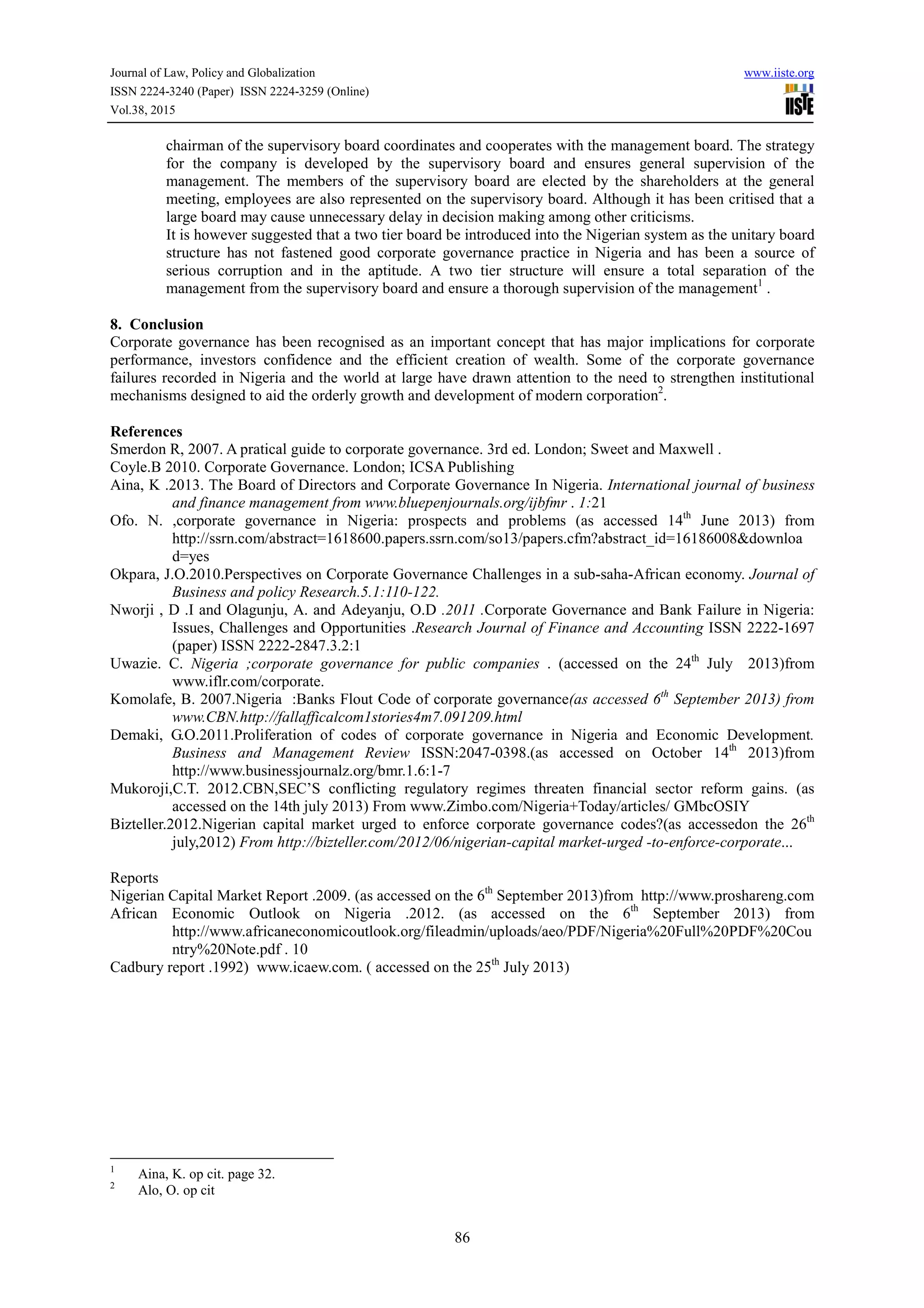 Journal of Law, Policy and Globalization www.iiste.org
ISSN 2224-3240 (Paper) ISSN 2224-3259 (Online)
Vol.38, 2015
86
chairman of the supervisory board coordinates and cooperates with the management board. The strategy
for the company is developed by the supervisory board and ensures general supervision of the
management. The members of the supervisory board are elected by the shareholders at the general
meeting, employees are also represented on the supervisory board. Although it has been critised that a
large board may cause unnecessary delay in decision making among other criticisms.
It is however suggested that a two tier board be introduced into the Nigerian system as the unitary board
structure has not fastened good corporate governance practice in Nigeria and has been a source of
serious corruption and in the aptitude. A two tier structure will ensure a total separation of the
management from the supervisory board and ensure a thorough supervision of the management1
.
8. Conclusion
Corporate governance has been recognised as an important concept that has major implications for corporate
performance, investors confidence and the efficient creation of wealth. Some of the corporate governance
failures recorded in Nigeria and the world at large have drawn attention to the need to strengthen institutional
mechanisms designed to aid the orderly growth and development of modern corporation2
.
References
Smerdon R, 2007. A pratical guide to corporate governance. 3rd ed. London; Sweet and Maxwell .
Coyle.B 2010. Corporate Governance. London; ICSA Publishing
Aina, K .2013. The Board of Directors and Corporate Governance In Nigeria. International journal of business
and finance management from www.bluepenjournals.org/ijbfmr . 1:21
Ofo. N. ,corporate governance in Nigeria: prospects and problems (as accessed 14th
June 2013) from
http://ssrn.com/abstract=1618600.papers.ssrn.com/so13/papers.cfm?abstract_id=16186008&downloa
d=yes
Okpara, J.O.2010.Perspectives on Corporate Governance Challenges in a sub-saha-African economy. Journal of
Business and policy Research.5.1:110-122.
Nworji , D .I and Olagunju, A. and Adeyanju, O.D .2011 .Corporate Governance and Bank Failure in Nigeria:
Issues, Challenges and Opportunities .Research Journal of Finance and Accounting ISSN 2222-1697
(paper) ISSN 2222-2847.3.2:1
Uwazie. C. Nigeria ;corporate governance for public companies . (accessed on the 24th
July 2013)from
www.iflr.com/corporate.
Komolafe, B. 2007.Nigeria :Banks Flout Code of corporate governance(as accessed 6th
September 2013) from
www.CBN.http://fallafficalcom1stories4m7.091209.html
Demaki, G.O.2011.Proliferation of codes of corporate governance in Nigeria and Economic Development.
Business and Management Review ISSN:2047-0398.(as accessed on October 14th
2013)from
http://www.businessjournalz.org/bmr.1.6:1-7
Mukoroji,C.T. 2012.CBN,SEC’S conflicting regulatory regimes threaten financial sector reform gains. (as
accessed on the 14th july 2013) From www.Zimbo.com/Nigeria+Today/articles/ GMbcOSIY
Bizteller.2012.Nigerian capital market urged to enforce corporate governance codes?(as accessedon the 26th
july,2012) From http://bizteller.com/2012/06/nigerian-capital market-urged -to-enforce-corporate...
Reports
Nigerian Capital Market Report .2009. (as accessed on the 6th
September 2013)from http://www.proshareng.com
African Economic Outlook on Nigeria .2012. (as accessed on the 6th
September 2013) from
http://www.africaneconomicoutlook.org/fileadmin/uploads/aeo/PDF/Nigeria%20Full%20PDF%20Cou
ntry%20Note.pdf . 10
Cadbury report .1992) www.icaew.com. ( accessed on the 25th
July 2013)
1
Aina, K. op cit. page 32.
2
Alo, O. op cit
 