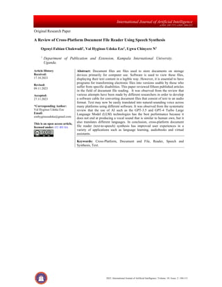 2023 | International Journal of Artificial Intelligence | Volume. 10 | Issue. 2 | 104-111
International Journal of Artificial Intelligence
p-ISSN: 2407-7275, e-ISSN: 2686-3251
Original Research Paper
A Review of Cross-Platform Document File Reader Using Speech Synthesis
Ogenyi Fabian Chukwudi1
, Val Hyginus Udoka Eze1
, Ugwu Chinyere N1
1
Department of Publication and Extension, Kampala International University.
Uganda.
Article History
Received:
17.10.2023
Revised:
09.11.2023
Accepted:
27.11.2023
*Corresponding Author:
Val Hyginus Udoka Eze
Email:
ezehyginusudoka@gmail.com
This is an open access article,
licensed under: CC–BY-SA
Abstract: Document files are files used to store documents on storage
devices primarily for computer use. Software is used to view these files,
displaying their text content in a legible way. However, it is essential to have
programs for transforming electronic files into versions usable by those who
suffer from specific disabilities. This paper reviewed fifteen published articles
in the field of document file reading. It was observed from the review that
various attempts have been made by different researchers in order to develop
a software cable for converting document files that consist of text to an audio
format. Text may now be easily translated into natural-sounding voice across
many platforms using different software. It was observed from the systematic
review that the use of AI such as the GPT-3.5 and GPT-4 Turbo Large
Language Model (LLM) technologies has the best performance because it
does not end at producing a vocal sound that is similar to human own, but it
also translates different languages. In conclusion, cross-platform document
file reader (text-to-speech) synthesis has improved user experiences in a
variety of applications such as language learning, audiobooks and virtual
assistants.
Keywords: Cross-Platform, Document and File, Reader, Speech and
Synthesis, Text.
 