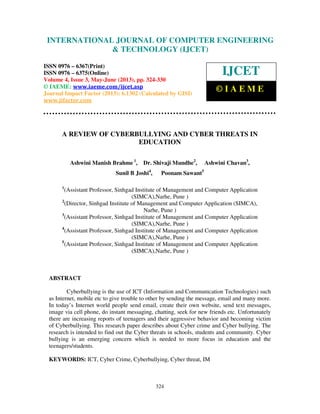 International Journal of Computer Engineering and Technology (IJCET), ISSN 0976-
6367(Print), ISSN 0976 – 6375(Online) Volume 4, Issue 3, May – June (2013), © IAEME
324
A REVIEW OF CYBERBULLYING AND CYBER THREATS IN
EDUCATION
Ashwini Manish Brahme 1
, Dr. Shivaji Mundhe2
, Ashwini Chavan3
,
Sunil B Joshi4
, Poonam Sawant5
1
(Assistant Professor, Sinhgad Institute of Management and Computer Application
(SIMCA),Narhe, Pune )
2
(Director, Sinhgad Institute of Management and Computer Application (SIMCA),
Narhe, Pune )
3
(Assistant Professor, Sinhgad Institute of Management and Computer Application
(SIMCA),Narhe, Pune )
4
(Assistant Professor, Sinhgad Institute of Management and Computer Application
(SIMCA),Narhe, Pune )
5
(Assistant Professor, Sinhgad Institute of Management and Computer Application
(SIMCA),Narhe, Pune )
ABSTRACT
Cyberbullying is the use of ICT (Information and Communication Technologies) such
as Internet, mobile etc to give trouble to other by sending the message, email and many more.
In today’s Internet world people send email, create their own website, send text messages,
image via cell phone, do instant messaging, chatting, seek for new friends etc. Unfortunately
there are increasing reports of teenagers and their aggressive behavior and becoming victim
of Cyberbullying. This research paper describes about Cyber crime and Cyber bullying. The
research is intended to find out the Cyber threats in schools, students and community. Cyber
bullying is an emerging concern which is needed to more focus in education and the
teenagers/students.
KEYWORDS: ICT, Cyber Crime, Cyberbullying, Cyber threat, IM
INTERNATIONAL JOURNAL OF COMPUTER ENGINEERING
& TECHNOLOGY (IJCET)
ISSN 0976 – 6367(Print)
ISSN 0976 – 6375(Online)
Volume 4, Issue 3, May-June (2013), pp. 324-330
© IAEME: www.iaeme.com/ijcet.asp
Journal Impact Factor (2013): 6.1302 (Calculated by GISI)
www.jifactor.com
IJCET
© I A E M E
 