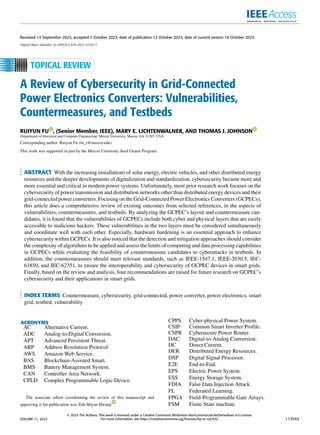 Received 14 September 2023, accepted 7 October 2023, date of publication 12 October 2023, date of current version 18 October 2023.
Digital Object Identifier 10.1109/ACCESS.2023.3324177
A Review of Cybersecurity in Grid-Connected
Power Electronics Converters: Vulnerabilities,
Countermeasures, and Testbeds
RUIYUN FU , (Senior Member, IEEE), MARY E. LICHTENWALNER, AND THOMAS J. JOHNSON
Department of Electrical and Computer Engineering, Mercer University, Macon, GA 31207, USA
Corresponding author: Ruiyun Fu (fu_r@mercer.edu)
This work was supported in part by the Mercer University Seed Grants Program.
ABSTRACT With the increasing installations of solar energy, electric vehicles, and other distributed energy
resources and the deeper developments of digitalization and standardization, cybersecurity became more and
more essential and critical in modern power systems. Unfortunately, most prior research work focuses on the
cybersecurity of power transmission and distribution networks other than distributed energy devices and their
grid-connected power converters. Focusing on the Grid-Connected Power Electronics Converters (GCPECs),
this article does a comprehensive review of existing outcomes from selected references, in the aspects of
vulnerabilities, countermeasures, and testbeds. By analyzing the GCPEC’s layout and countermeasure can-
didates, it is found that the vulnerabilities of GCPECs include both cyber and physical layers that are easily
accessible to malicious hackers. These vulnerabilities in the two layers must be considered simultaneously
and coordinate well with each other. Especially, hardware hardening is an essential approach to enhance
cybersecurity within GCPECs. It is also noticed that the detection and mitigation approaches should consider
the complexity of algorithms to be applied and assess the limits of computing and data processing capabilities
in GCPECs while evaluating the feasibility of countermeasure candidates to cyberattacks in testbeds. In
addition, the countermeasures should meet relevant standards, such as IEEE-1547.1, IEEE-2030.5, IEC-
61850, and IEC-62351, to ensure the interoperability and cybersecurity of GCPEC devices in smart grids.
Finally, based on the review and analysis, four recommendations are raised for future research on GCPEC’s
cybersecurity and their applications in smart grids.
INDEX TERMS Countermeasure, cybersecurity, grid-connected, power converter, power electronics, smart
grid, testbed, vulnerability.
ACRONYMS
AC Alternative Current.
ADC Analog-to-Digital Conversion.
APT Advanced Persistent Threat.
ARP Address Resolution Protocol.
AWS Amazon Web Service.
BAS Blockchain-Assisted Smart.
BMS Battery Management System.
CAN Controller Area Network.
CPLD Complex Programmable Logic Device.
The associate editor coordinating the review of this manuscript and
approving it for publication was Yuh-Shyan Hwang .
CPPS Cyber-physical Power System.
CSIP Common Smart Inverter Profile.
CSPR Cybersecure Power Router.
DAC Digital-to-Analog Conversion.
DC Direct Current.
DER Distributed Energy Resources.
DSP Digital Signal Processor.
E2E End-to-End.
EPS Electric Power System.
ESS Energy Storage System.
FDIA False Data Injection Attack.
FL Federated Learning.
FPGA Field-Programmable Gate Arrays.
FSM Finite State machine.
VOLUME 11, 2023
2023 The Authors. This work is licensed under a Creative Commons Attribution-NonCommercial-NoDerivatives 4.0 License.
For more information, see https://creativecommons.org/licenses/by-nc-nd/4.0/ 113543
 